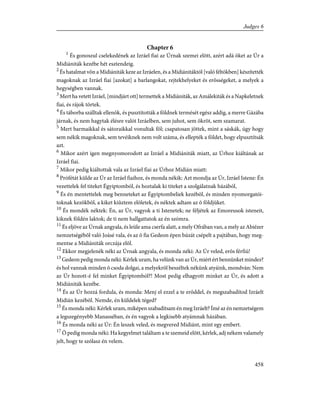 Chapter 6
1
És gonoszul cselekedének az Izráel fiai az Úrnak szemei elõtt, azért adá õket az Úr a
Midiániták kezébe hét esztendeig.
2
És hatalmat võn a Midiániták keze az Izráelen, és a Midiánitáktól [való féltökben] készítették
magoknak az Izráel fiai [azokat] a barlangokat, rejtekhelyeket és erõsségeket, a melyek a
hegységben vannak.
3
Mert ha vetett Izráel, [mindjárt ott] termettek a Midiániták, az Amálekiták és a Napkeletnek
fiai, és rájok törtek.
4
És táborba szálltak ellenök, és pusztították a földnek termését egész addig, a merre Gázába
járnak, és nem hagytak élésre valót Izráelben, sem juhot, sem ökröt, sem szamarat.
5
Mert barmaikkal és sátoraikkal vonultak föl; csapatosan jöttek, mint a sáskák, úgy hogy
sem nékik magoknak, sem tevéiknek nem volt száma, és ellepték a földet, hogy elpusztítsák
azt.
6
Mikor azért igen megnyomorodott az Izráel a Midiániták miatt, az Úrhoz kiáltának az
Izráel fiai.
7
Mikor pedig kiáltottak vala az Izráel fiai az Úrhoz Midián miatt:
8
Prófétát külde az Úr az Izráel fiaihoz, és monda nékik: Azt mondja az Úr, Izráel Istene: Én
vezettelek fel titeket Égyiptomból, és hoztalak ki titeket a szolgálatnak házából,
9
És én mentettelek meg benneteket az Égyiptombeliek kezébõl, és minden nyomorgatói-
toknak kezökbõl, a kiket kiûztem elõletek, és néktek adtam az õ földjüket.
10
És mondék néktek: Én, az Úr, vagyok a ti Istenetek; ne féljétek az Emoreusok isteneit,
kiknek földén laktok; de ti nem hallgattatok az én szómra.
11
És eljöve az Úrnak angyala, és leüle ama cserfa alatt, a mely Ofrában van, a mely az Abiézer
nemzetségébõl való Joásé vala, és az õ fia Gedeon épen búzát csépelt a pajtában, hogy meg-
mentse a Midiániták orczája elõl.
12
Ekkor megjelenék néki az Úrnak angyala, és monda néki: Az Úr veled, erõs férfiú!
13
Gedeon pedig monda néki: Kérlek uram, ha velünk van az Úr, miért ért bennünket mindez?
és hol vannak minden õ csoda dolgai, a melyekrõl beszéltek nékünk atyáink, mondván: Nem
az Úr hozott-é fel minket Égyiptomból?! Most pedig elhagyott minket az Úr, és adott a
Midiániták kezébe.
14
És az Úr hozzá fordula, és monda: Menj el ezzel a te erõddel, és megszabadítod Izráelt
Midián kezébõl. Nemde, én küldelek téged?
15
És monda néki: Kérlek uram, miképen szabadítsam én meg Izráelt? Ímé az én nemzetségem
a legszegényebb Manasséban, és én vagyok a legkisebb atyámnak házában.
16
És monda néki az Úr: Én leszek veled, és megvered Midiánt, mint egy embert.
17
Õ pedig monda néki: Ha kegyelmet találtam a te szemeid elõtt, kérlek, adj nékem valamely
jelt, hogy te szólasz én velem.
458
Judges 6
 