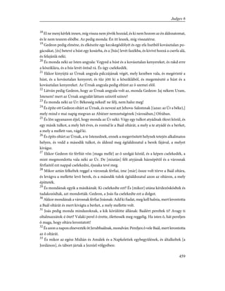 18
El ne menj kérlek innen, míg vissza nem jövök hozzád, és ki nem hozom az én áldozatomat,
és le nem teszem elõdbe. Az pedig monda: Én itt leszek, míg visszatérsz.
19
Gedeon pedig elméne, és elkészíte egy kecskegödölyét és egy efa lisztbõl kovásztalan po-
gácsákat, [és] betevé a húst egy kosárba, és a [hús] levét fazékba, és kivivé hozzá a cserfa alá,
és felajánlá néki.
20
És monda néki az Isten angyala: Vegyed a húst és a kovásztalan kenyereket, és rakd erre
a kõsziklára, és a hús levét öntsd rá. És úgy cselekedék.
21
Ekkor kinyújtá az Úrnak angyala pálczájának végét, mely kezében vala, és megérinté a
húst, és a kovásztalan kenyeret; és tûz jött ki a kõsziklából, és megemészté a húst és a
kovásztalan kenyereket. Az Úrnak angyala pedig eltünt az õ szemei elõl.
22
Látván pedig Gedeon, hogy az Úrnak angyala volt az, monda Gedeon: Jaj nékem Uram,
Istenem! mert az Úrnak angyalát láttam színrõl színre!
23
És monda néki az Úr: Békesség néked! ne félj, nem halsz meg!
24
És építe ott Gedeon oltárt az Úrnak, és nevezé azt Jehova-Salomnak [(azaz: az Úr a béke),]
mely mind e mai napig megvan az Abiézer nemzetségének [városában,] Ofrában.
25
És lõn ugyanazon éjjel, hogy monda az Úr néki: Végy egy tulkot atyádnak ökrei közül, és
egy másik tulkot, a mely hét éves, és rontsd le a Baál oltárát, a mely a te atyádé és a berket,
a mely a mellett van, vágd ki.
26
És építs oltárt az Úrnak, a te Istenednek, ennek a megerõsített helynek tetején alkalmatos
helyen, és vedd a második tulkot, és áldozd meg égõáldozatul a berek fájával, a melyet
kivágsz.
27
Ekkor Gedeon tíz férfiút võn [maga mellé] az õ szolgái közül, és a képen cselekedék, a
mint megmondotta vala néki az Úr. De [miután] félt atyjának háznépétõl és a városnak
férfiaitól ezt nappal cselekedni, éjszaka tevé meg.
28
Mikor aztán felkeltek reggel a városnak férfiai, íme [már] össze volt törve a Baál oltára,
és levágva a mellette levõ berek, és a második tulok égõáldozatul azon az oltáron, a mely
építteték.
29
És mondának egyik a másikának: Ki cselekedte ezt? És [mikor] utána kérdezõsködtek és
tudakozódtak, azt mondották: Gedeon, a Joás fia cselekedte ezt a dolgot.
30
Akkor mondának a városnak férfiai Joásnak: Add ki fiadat, meg kell halnia, mert lerontotta
a Baál oltárát és mert kivágta a berket, a mely mellette volt.
31
Joás pedig monda mindazoknak, a kik körülötte állának: Baálért pereltek ti? Avagy ti
oltalmazzátok-é õtet? Valaki perel õ érette, ölettessék meg reggelig. Ha isten õ, hát pereljen
õ maga, hogy oltára lerontatott!
32
És azon a napon elnevezték õt Jerubbaálnak, mondván: Pereljen õ vele Baál, mert lerontotta
az õ oltárát.
33
És mikor az egész Midián és Amálek és a Napkeletiek egybegyûlének, és általkeltek [a
Jordánon], és tábort jártak a Jezréel völgyében:
459
Judges 6
 