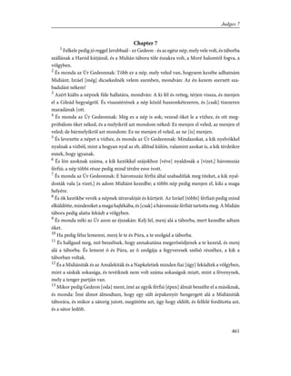 Chapter 7
1
Felkele pedig jó reggel Jerubbaál - ez Gedeon - és az egész nép, mely vele volt, és táborba
szállának a Haród kútjánál, és a Midián tábora tõle északra volt, a Moré halomtól fogva, a
völgyben.
2
És monda az Úr Gedeonnak: Több ez a nép, mely veled van, hogysem kezébe adhatnám
Midiánt; Izráel [még] dicsekednék velem szemben, mondván: Az én kezem szerzett sza-
badulást nékem!
3
Azért kiálts a népnek füle hallatára, mondván: A ki fél és retteg, térjen vissza, és menjen
el a Gileád hegységrõl. És visszatérének a nép közül huszonkétezeren, és [csak] tizezeren
maradának [ott.
4
És monda az Úr Gedeonnak: Még ez a nép is sok; vezesd õket le a vízhez, és ott meg-
próbálom õket néked, és a melyikrõl azt mondom néked: Ez menjen el veled, az menjen el
veled; de bármelyikrõl azt mondom: Ez ne menjen el veled, az ne [is] menjen.
5
És levezette a népet a vízhez, és monda az Úr Gedeonnak: Mindazokat, a kik nyelvökkel
nyalnak a vízbõl, mint a hogyan nyal az eb, állítsd külön, valamint azokat is, a kik térdeikre
esnek, hogy igyanak.
6
És lõn azoknak száma, a kik kezökkel szájokhoz [véve] nyaldosák a [vizet,] háromszáz
férfiú; a nép többi része pedig mind térdre esve ivott.
7
És monda az Úr Gedeonnak: E háromszáz férfiú által szabadítlak meg titeket, a kik nyal-
dosták vala [a vizet,] és adom Midiánt kezedbe; a többi nép pedig menjen el, kiki a maga
helyére.
8
És õk kezökbe vevék a népnek útravalóját és kürtjeit. Az Izráel [többi] férfiait pedig mind
elküldötte, mindeniket a maga hajlékába, és [csak] a háromszáz férfiút tartotta meg. A Midián
tábora pedig alatta feküdt a völgyben.
9
És monda néki az Úr azon az éjszakán: Kelj fel, menj alá a táborba, mert kezedbe adtam
õket.
10
Ha pedig félsz lemenni, menj le te és Púra, a te szolgád a táborba.
11
És hallgasd meg, mit beszélnek, hogy annakutána megerõsödjenek a te kezeid, és menj
alá a táborba. És lement õ és Púra, az õ szolgája a fegyveresek szélsõ részéhez, a kik a
táborban voltak.
12
És a Midiániták és az Amálekiták és a Napkeletiek minden fiai [úgy] feküdtek a völgyben,
mint a sáskák sokasága, és tevéiknek nem volt száma sokaságuk miatt, mint a fövenynek,
mely a tenger partján van.
13
Mikor pedig Gedeon [oda] ment, ímé az egyik férfiú [épen] álmát beszélte el a másiknak,
és monda: Ímé álmot álmodtam, hogy egy sült árpakenyér hengergett alá a Midiániták
táborára, és mikor a sátorig jutott, megütötte azt, úgy hogy eldõlt, és felfelé fordította azt,
és a sátor ledõlt.
461
Judges 7
 