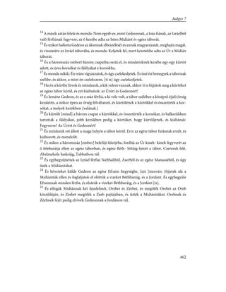 14
A másik aztán felele és monda: Nem egyéb ez, mint Gedeonnak, a Joás fiának, az Izráelbõl
való férfiúnak fegyvere, az õ kezébe adta az Isten Midiánt és egész táborát.
15
És mikor hallotta Gedeon az álomnak elbeszélését és annak magyarázatát, meghajtá magát,
és visszatére az Izráel táborába, és monda: Keljetek fel, mert kezetekbe adta az Úr a Midián
táborát.
16
És a háromszáz embert három csapatba osztá el, és mindeniknek kezébe egy-egy kürtöt
adott, és üres korsókat és fáklyákat e korsókba.
17
És monda nékik: Én reám vigyázzatok, és úgy cselekedjetek. És ímé én bemegyek a tábornak
szélibe, és akkor, a mint én cselekszem, [ti is] úgy cselekedjetek.
18
Ha én a kürtbe fúvok és mindazok, a kik velem vannak, akkor ti is fújjátok meg a kürtöket
az egész tábor körül, és ezt kiáltsátok: az Úrért és Gedeonért!
19
És leméne Gedeon, és az a száz férfiú, a ki vele volt, a tábor széléhez a középsõ éjjeli õrség
kezdetén, a mikor épen az õrség felváltatott, és kürtölének a kürtökkel és összetörék a kor-
sókat, a melyek kezökben [valának.]
20
És kürtölt [mind] a három csapat a kürtökkel, és összetörték a korsókat, és balkezükben
tartották a fáklyákat, jobb kezükben pedig a kürtöket, hogy kürtöljenek, és kiáltának:
Fegyverre! Az Úrért és Gedeonért!
21
És mindenik ott állott a maga helyén a tábor körül. Erre az egész tábor futásnak eredt, és
kiáltozott, és menekült.
22
És mikor a háromszáz [ember] belefújt kürtjébe, fordítá az Úr kinek- kinek fegyverét az
õ felebarátja ellen az egész táborban, és egész Béth- Sittáig futott a tábor, Czererah felé,
Abelmehola határáig, Tabbathon túl.
23
És egybegyûjtettek az Izráel férfiai Nafthaliból, Áserbõl és az egész Manassébõl, és úgy
ûzék a Midiánitákat.
24
És követeket külde Gedeon az egész Efraim hegységbe, [ezt ]izenvén: Jõjjetek alá a
Midiániták ellen és foglaljátok el elõttök a vizeket Béthbaráig, és a Jordánt. És egybegyûle
Efraimnak minden férfia, és elzárák a vizeket Béthbaráig, és a Jordánt [is].
25
És elfogák Midiánnak két fejedelmét, Orebet és Zéebet, és megölék Orebet az Oreb
kõszikláján, és Zéebet megölék a Zéeb pajtájában, és ûzték a Midiánitákat. Orebnek és
Zéebnek fejét pedig elvivék Gedeonnak a Jordánon túl.
462
Judges 7
 
