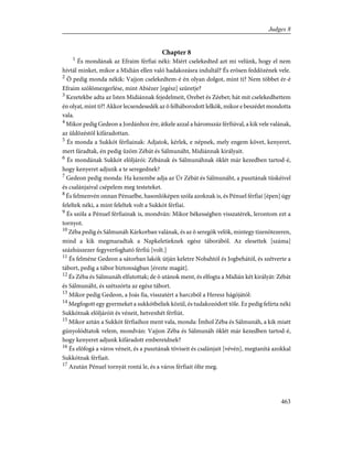 Chapter 8
1
És mondának az Efraim férfiai néki: Miért cselekedted azt mi velünk, hogy el nem
hívtál minket, mikor a Midián ellen való hadakozásra indultál? És erõsen feddõzének vele.
2
Õ pedig monda nékik: Vajjon cselekedtem-é én olyan dolgot, mint ti? Nem többet ér-é
Efraim szõlõmezgerlése, mint Abiézer [egész] szüretje?
3
Kezetekbe adta az Isten Midiánnak fejedelmeit, Orebet és Zéebet; hát mit cselekedhettem
én olyat, mint ti?! Akkor lecsendesedék az õ felháborodott lelkök, mikor e beszédet mondotta
vala.
4
Mikor pedig Gedeon a Jordánhoz ére, átkele azzal a háromszáz férfiúval, a kik vele valának,
az üldözéstõl kifáradottan.
5
És monda a Sukkót férfiainak: Adjatok, kérlek, e népnek, mely engem követ, kenyeret,
mert fáradtak, én pedig ûzöm Zébát és Sálmunáht, Midiánnak királyait.
6
És mondának Sukkót elõljárói: Zébának és Sálmunáhnak öklét már kezedben tartod-é,
hogy kenyeret adjunk a te seregednek?
7
Gedeon pedig monda: Ha kezembe adja az Úr Zébát és Sálmunáht, a pusztának tüskéivel
és csalánjaival csépelem meg testeteket.
8
És felmenvén onnan Pénuelbe, hasonlóképen szóla azoknak is, és Pénuel férfiai [épen] úgy
feleltek néki, a mint feleltek volt a Sukkót férfiai.
9
És szóla a Pénuel férfiainak is, mondván: Mikor békességben visszatérek, lerontom ezt a
tornyot.
10
Zéba pedig és Sálmunáh Kárkorban valának, és az õ seregök velök, mintegy tizenötezeren,
mind a kik megmaradtak a Napkeletieknek egész táborából. Az elesettek [száma]
százhúszezer fegyverfogható férfiú [volt.]
11
És felméne Gedeon a sátorban lakók útján keletre Nobahtól és Jogbehától, és szétverte a
tábort, pedig a tábor biztonságban [érezte magát].
12
És Zéba és Sálmunáh elfutottak; de õ utánok ment, és elfogta a Midián két királyát: Zébát
és Sálmunáht, és szétszórta az egész tábort.
13
Mikor pedig Gedeon, a Joás fia, visszatért a harczból a Heresz hágójától:
14
Megfogott egy gyermeket a sukkótbeliek közül, és tudakozódott tõle. Ez pedig felírta néki
Sukkótnak elõljáróit és véneit, hetvenhét férfiút.
15
Mikor aztán a Sukkót férfiaihoz ment vala, monda: Ímhol Zéba és Sálmunáh, a kik miatt
gúnyolódtatok velem, mondván: Vajjon Zéba és Sálmunáh öklét már kezedben tartod-é,
hogy kenyeret adjunk kifáradott embereidnek?
16
És elõfogá a város véneit, és a pusztának töviseit és csalánjait [vévén], megtanítá azokkal
Sukkótnak férfiait.
17
Azután Pénuel tornyát rontá le, és a város férfiait ölte meg.
463
Judges 8
 