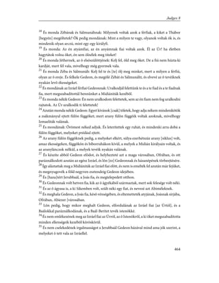 18
És monda Zébának és Sálmunáhnak: Milyenek voltak azok a férfiak, a kiket a Thábor
[hegyén] megöltetek? Õk pedig mondának: Mint a milyen te vagy, olyanok voltak õk is, és
mindenik olyan arczú, mint egy-egy királyfi.
19
És monda: Az én atyámfiai, az én anyámnak fiai voltak azok. Él az Úr! ha életben
hagytátok volna õket, én sem ölnélek meg titeket!
20
És monda Jéthernek, az õ elsõszülöttjének: Kelj fel, öld meg õket. De a fiú nem húzta ki
kardját, mert fél vala, mivelhogy még gyermek vala.
21
És monda Zéba és Sálmunáh: Kelj fel te és [te] ölj meg minket, mert a milyen a férfiú,
olyan az õ ereje. És felkele Gedeon, és megölé Zébát és Sálmunáht, és elvevé az õ tevéiknek
nyakán levõ ékességeket.
22
És mondának az Izráel férfiai Gedeonnak: Uralkodjál felettünk te és a te fiad és a te fiadnak
fia, mert megszabadítottál bennünket a Midiániták kezébõl.
23
És monda nékik Gedeon: Én nem uralkodom felettetek, sem az én fiam nem fog uralkodni
rajtatok. Az Úr uralkodik ti felettetek!
24
AzutánmondanékikGedeon:Egyetkívánok[csak]tõletek,hogyadjanékemmindenikõtök
a zsákmányul ejtett fülön függõket; mert arany fülön függõik voltak azoknak, mivelhogy
Izmaeliták valának.
25
És mondának: Örömest néked adjuk. És leterítettek egy ruhát, és mindenki arra dobá a
fülön függõket, melyeket prédául ejtett.
26
Az arany fülön függõknek pedig, a melyeket elkért, súlya ezerhétszáz arany [siklus] volt,
amaz ékességeken, függõkön és bíborruhákon kívül, a melyek a Midián királyain voltak, és
az aranylánczok nélkül, a melyek tevéik nyakán valának.
27
És készíte abból Gedeon efódot, és helyhezteté azt a maga városában, Ofrában, és ott
paráználkodott azután az egész Izráel, és lõn [ez] Gedeonnak és házanépének tõrbeejtésére.
28
Így aláztattak meg a Midiániták az Izráel fiai elõtt, és nem is emelték fel azután már fejüket,
és megnyugovék a föld negyven esztendeig Gedeon idejében.
29
És [haza]tért Jerubbaál, a Joás fia, és megtelepedett otthon.
30
És Gedeonnak volt hetven fia, kik az õ ágyékából származtak, mert sok felesége volt néki.
31
És az õ ágyasa is, a ki Sikemben volt, szült néki egy fiat, és nevezé azt Abiméleknek.
32
És meghala Gedeon, a Joás fia, késõ vénségében, és eltemetteték atyjának, Joásnak sírjába,
Ofrában, Abiezer [városában.
33
Lõn pedig, hogy mikor meghalt Gedeon, elfordulának az Izráel fiai [az Úrtól], és a
Baálokkal paráználkodának, és a Baál-Beritet tevék istenökké.
34
És nem emlékezének meg az Izráel fiai az Úrról, az õ Istenökrõl, a ki õket megszabadította
minden ellenségeik kezébõl köröskörül.
35
És nem cselekedének irgalmasságot a Jerubbaál Gedeon házával mind ama jók szerint, a
melyeket õ tett vala az Izráellel.
464
Judges 8
 