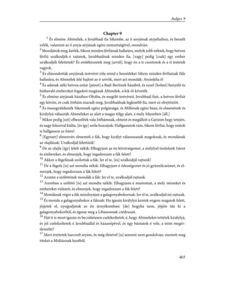 Chapter 9
1
És elméne Abimélek, a Jerubbaál fia Sikembe, az õ anyjának atyjafiaihoz, és beszélt
velök, valamint az õ anyja atyjának egész nemzetségével, mondván:
2
Mondjátok meg, kérlek, Sikem minden férfiának hallatára, melyik jobb néktek, hogy hetven
férfiú uralkodjék-é rajtatok, Jerubbaálnak minden fia, [vagy] pedig [csak] egy ember
uralkodjék felettetek? És emlékezzetek meg [arról], hogy én a ti csontotok és a ti testetek
vagyok.
3
És elmondották anyjának testvérei róla mind e beszédeket Sikem minden férfiainak füle
hallatára, és Abimélek felé hajlott az õ szívök, mert azt mondák: Atyánkfia õ!
4
És adának néki hetven ezüst [pénzt] a Baál-Beritnek házából, és ezzel [holmi] henyélõ és
hiábavaló embereket fogadott magának Abimélek, a kik õt követék.
5
És elméne atyjának házához Ofrába, és megölé testvéreit, Jerubbaál fiait, a hetven férfiút
egy kövön, és csak Jóthám maradt meg, Jerubbaálnak legkisebb fia, mert ez elrejtõzött.
6
És összegyülekezék Sikemnek egész polgársága, és Millónak egész háza, és elmenének és
királylyá választák Abiméleket az alatt a magas tölgy alatt, a mely Sikemben [áll.]
7
Mikor pedig [ezt] elbeszélték vala Jóthámnak, elment és megállott a Garizim hegy tetején,
és nagy felszóval kiálta, [és így] szóla hozzájuk: Hallgassatok rám, Sikem férfiai, hogy reátok
is hallgasson az Isten!
8
[Egyszer] elmenvén elmentek a fák, hogy királyt válaszszanak magoknak, és mondának
az olajfának: Uralkodjál felettünk!
9
De az olajfa [így] felelt nékik: Elhagyjam az én kövérségemet, a melylyel tisztelnek Istent
és embereket, és elmenjek, hogy ingadozzam a fák felett?
10
Akkor a fügefának szólottak a fák: Jer el te, [és] uralkodjál rajtunk!
11
De a fügefa [is] azt mondta nékik: Elhagyjam-é édességemet és jó gyümölcseimet, és el-
menjek, hogy ingadozzam a fák felett?
12
Azután a szõlõtõnek mondák a fák: Jer el te, uralkodjál rajtunk.
13
Azonban a szõlõtõ [is] azt mondta nékik: Elhagyjam-é mustomat, a mely isteneket és
embereket vidámít, és elmenjek, hogy ingadozzam a fák felett?
14
Mondának végre a fák mindnyájan a galagonyabokornak: Jer el te, uralkodjál mi rajtunk.
15
És monda a galagonyabokor a fáknak: Ha igazán királylyá kentek engem magatok felett,
jõjjetek el, nyugodjatok az én árnyékomban: [de] hogyha nem, jõjjön tûz ki a
galagonyabokorból, és égesse meg a Libanonnak czédrusait.
16
Hát ti is most igazán és becsületesen cselekedtetek-é, hogy Abiméleket tettétek királylyá,
és jól cselekedtetek-é Jerubbaállal és házanépével, és úgy bántatok-é vele, a mint megér-
demelte?
17
Mert érettetek harczolt atyám, és még életével [is] semmit nem gondolván, mentett meg
titeket a Midiánnak kezébõl.
465
Judges 9
 