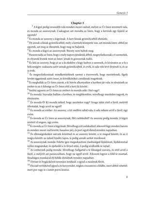 Chapter 3
1
A kígyó pedig ravaszabb vala minden mezei vadnál, melyet az Úr Isten teremtett vala,
és monda az asszonynak: Csakugyan azt mondta az Isten, hogy a kertnek egy fájáról se
egyetek?
2
És monda az asszony a kígyónak: A kert fáinak gyümölcsébõl ehetünk;
3
De annak a fának gyümölcsébõl, mely a kertnek közepette van, azt mondá Isten: abból ne
egyetek, azt meg se illessétek, hogy meg ne haljatok.
4
És monda a kígyó az asszonynak: Bizony nem haltok meg;
5
Hanem tudja az Isten, hogy a mely napon ejéndetek abból, megnyilatkoznak a ti szemeitek,
és olyanok lésztek mint az Isten: jónak és gonosznak tudói.
6
És látá az asszony, hogy jó az a fa eledelre s hogy kedves a szemnek, és kivánatos az a fa a
bölcseségért: szakaszta azért annak gyümölcsébõl, és evék, és ada vele levõ férjének is, és az
is evék.
7
És megnyilatkozának mindkettõjöknek szemei s észrevevék, hogy mezítelenek; figefa
levelet aggatának azért össze, és körülkötõket csinálának magoknak.
8
És meghallák az Úr Isten szavát, a ki hûvös alkonyatkor a kertben jár vala; és elrejtõzék az
ember és az õ felesége az Úr Isten elõl a kert fái között.
9
Szólítá ugyanis az Úr Isten az embert és monda néki: Hol vagy?
10
És monda: Szavadat hallám a kertben, és megfélemlém, mivelhogy mezítelen vagyok, és
elrejtezém.
11
És monda Õ: Ki mondá néked, hogy mezítelen vagy? Avagy talán ettél a fáról, melytõl
tiltottalak, hogy arról ne egyél?
12
És monda az ember: Az asszony, a kit mellém adtál vala, õ ada nékem arról a fáról, úgy
evém.
13
És monda az Úr Isten az asszonynak: Mit cselekedtél? Az asszony pedig monda: A kígyó
ámított el engem, úgy evém.
14
És monda az Úr Isten a kígyónak: Mivelhogy ezt cselekedted, átkozott légy minden barom
és minden mezei vad között; hasadon járj, és port egyél életed minden napjaiban.
15
És ellenségeskedést szerzek közötted és az asszony között, a te magod között, és az õ
magva között: az neked fejedre tapos, te pedig annak sarkát mardosod.
16
Az asszonynak monda: Felette igen megsokasítom viselõsséged fájdalmait, fájdalommal
szûlsz magzatokat; és epekedel a te férjed után, õ pedig uralkodik te rajtad.
17
Az embernek pedig monda: Mivelhogy hallgattál a te feleséged szavára, és ettél arról a
fáról, a melyrõl azt parancsoltam, hogy ne egyél arról: Átkozott legyen a föld te miattad,
fáradságos munkával élj belõle életednek minden napjaiban.
18
Töviset és bogácskórót teremjen tenéked; s egyed a mezõnek fûvét.
19
Orczád verítékével egyed a te kenyeredet, míglen visszatérsz a földbe, mert abból vétettél:
mert por vagy te s ismét porrá leszesz.
8
Genesis 3
 