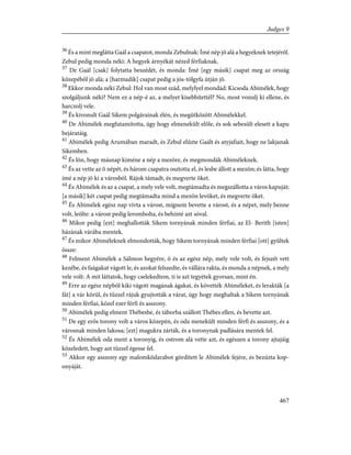36
És a mint meglátta Gaál a csapatot, monda Zebulnak: Ímé nép jõ alá a hegyeknek tetejérõl.
Zebul pedig monda néki: A hegyek árnyékát nézed férfiaknak.
37
De Gaál [csak] folytatta beszédét, és monda: Ímé [egy másik] csapat meg az ország
közepébõl jõ alá; a [harmadik] csapat pedig a jós-tölgyfa útján jõ.
38
Ekkor monda néki Zebul: Hol van most szád, melylyel mondád: Kicsoda Abimélek, hogy
szolgáljunk néki? Nem ez a nép-é az, a melyet kisebbítettél? No, most vonulj ki ellene, és
harczolj vele.
39
És kivonult Gaál Sikem polgárainak élén, és megütközött Abimélekkel.
40
De Abimélek megfutamította, úgy hogy elmenekült elõle, és sok sebesült elesett a kapu
bejáratáig.
41
Abimélek pedig Arumában maradt, és Zebul elûzte Gaált és atyjafiait, hogy ne lakjanak
Sikemben.
42
És lõn, hogy másnap kiméne a nép a mezõre, és megmondák Abiméleknek.
43
És az vette az õ népét, és három csapatra osztotta el, és lesbe állott a mezõn; és látta, hogy
ímé a nép jõ ki a városból. Rájok támadt, és megverte õket.
44
És Abimélek és az a csapat, a mely vele volt, megtámadta és megszállotta a város kapuját;
[a másik] két csapat pedig megtámadta mind a mezõn levõket, és megverte õket.
45
És Abimélek egész nap vívta a várost, mígnem bevette a várost, és a népet, mely benne
volt, leölte: a várost pedig lerombolta, és behinté azt sóval.
46
Mikor pedig [ezt] meghallották Sikem tornyának minden férfiai, az El- Berith [isten]
házának várába mentek.
47
És mikor Abiméleknek elmondották, hogy Sikem tornyának minden férfiai [ott] gyûltek
össze:
48
Felment Abimélek a Sálmon hegyére, õ és az egész nép, mely vele volt, és fejszét vett
kezébe, és faágakat vágott le, és azokat felszedte, és vállára rakta, és monda a népnek, a mely
vele volt: A mit láttatok, hogy cselekedtem, ti is azt tegyétek gyorsan, mint én.
49
Erre az egész népbõl kiki vágott magának ágakat, és követték Abiméleket, és lerakták [a
fát] a vár körül, és tûzzel rájuk gyujtották a várat, úgy hogy meghaltak a Sikem tornyának
minden férfiai, közel ezer férfi és asszony.
50
Abimélek pedig elment Thébesbe, és táborba szállott Thébes ellen, és bevette azt.
51
De egy erõs torony volt a város közepén, és oda menekült minden férfi és asszony, és a
városnak minden lakosa; [ezt] magukra zárták, és a toronynak padlására mentek fel.
52
És Abimélek oda ment a toronyig, és ostrom alá vette azt, és egészen a torony ajtajáig
közeledett, hogy azt tûzzel égesse fel.
53
Akkor egy asszony egy malomkõdarabot gördített le Abimélek fejére, és bezúzta kop-
onyáját.
467
Judges 9
 