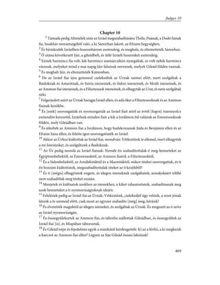 Chapter 10
1
Támada pedig Abimélek után az Izráel megszabadítására Thóla, Puának, a Dodó fiának
fia, Issakhár nemzetségébõl való, a ki Sámirban lakott, az Efraim hegységben.
2
És bíráskodék Izráelben huszonhárom esztendeig, és meghala, és eltemetteték Sámirban.
3
Õ utána következett Jáir, a gileádbeli, és ítélé Izráelt huszonkét esztendeig.
4
Ennek harmincz fia volt, kik harmincz szamárcsikón nyargaltak, és volt nékik harmincz
városuk, melyeket mind e mai napig Jáir faluinak neveznek, melyek Gileád földén vannak.
5
És meghalt Jáir, és eltemetteték Kámonban.
6
De az Izráel fiai újra gonoszul cselekedtek az Úrnak szemei elõtt, mert szolgáltak a
Baáloknak és Astarótnak, és Sziria isteneinek, és Sidon isteneinek, és Moáb isteneinek, és
az Ammon fiai isteneinek, és a Filiszteusok isteneinek, és elhagyták az Urat, és nem szolgáltak
néki.
7
Felgerjedett azért az Úrnak haragja Izráel ellen, és adá õket a Filiszteusoknak és az Ammon
fiainak kezökbe.
8
És [ezek] szorongatták és nyomorgatták az Izráel fiait attól az évtõl [fogva] tizennyolcz
esztendõn keresztül, Izráelnek minden fiait a kik a Jordánon túl valának az Emoreusoknak
földén, mely Gileádban van.
9
És átkeltek az Ammon fiai a Jordánon, hogy hadakozzanak Júda és Benjámin ellen és az
Efraim háza ellen, és felette igen szorongattaték az Izráel.
10
Akkor az Úrhoz kiáltottak az Izráel fiai, mondván: Vétkeztünk te ellened, mert elhagytuk
a mi Istenünket, és szolgáltunk a Baáloknak.
11
Az Úr pedig monda az Izráel fiainak: Nemde én szabadítottalak-é meg benneteket az
Égyiptombeliektõl, az Emoreusoktól, az Ammon fiaitól, a Filiszteusoktól,
12
És a Sidonbeliektõl, az Amálekitáktól és a Maonitáktól, mikor titeket szorongattak, és ti
én hozzám kiáltottatok, megszabadítottalak titeket az õ kezökbõl?
13
És ti [mégis] elhagytatok engem, és idegen isteneknek szolgáltatok; annakokáért többé
nem szabadítlak meg titeket ezután.
14
Menjetek és kiáltsatok azokhoz az istenekhez, a kiket választottatok, szabadítsanak meg
azok benneteket a ti nyomorúságtoknak idején.
15
Felelének pedig az Izráel fiai az Úrnak: Vétkeztünk, cselekedjél úgy velünk, a mint jónak
látszik a te szemeid elõtt, csak most az egyszer szabadíts [még] meg, kérünk!
16
És elvetették maguktól az idegen isteneket, és szolgáltak az Úrnak. És megesett az õ szíve
az Izráel nyomorúságán.
17
És összegyülekeztek az Ammon fiai, és táborba szállottak Gileádban, és összegyûltek az
Izráel fiai [is], és Mispában táboroztak.
18
És Gileád népe és fejedelmei egyik a másikától kérdezgették: Ki az a férfiú, a ki megkezdi
a harczot az Ammon fiai ellen? Legyen az feje Gileád összes lakóinak!
469
Judges 10
 