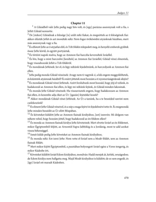 Chapter 11
1
A Gileádból való Jefte pedig nagy hõs volt, és [egy] parázna asszonynak volt a fia, s
Jeftét Gileád nemzette.
2
De [mikor] Gileádnak a felesége [is] szült néki fiakat, és megnõttek az õ feleségének fiai:
akkor elûzték Jeftét és azt mondták néki: Nem fogsz örökösödni atyánknak házában, mert
más asszonynak vagy a fia.
3
És elfutott Jefte az õ atyjafiai elõl, és Tób földén telepedett meg, és henyélõ emberek gyûltek
össze Jefte körül, és együtt portyáztak.
4
És történt napok mulva, hogy az Ammon fiai harczba keveredtek Izráellel.
5
És lõn, hogy a mint harczolni [kezdtek] az Ammon fiai Izráellel, Gileád vénei elmentek,
hogy visszahozzák Jeftét a Tób földérõl.
6
És mondának Jeftének: Jer el, és légy nékünk fejedelmünk, és harczoljunk az Ammon fiai
ellen.
7
Jefte pedig monda Gileád véneinek: Avagy nem ti vagytok-é, a kik engem meggyûlöltetek,
és kiûztetek atyámnak házából? És miért jöttetek most hozzám a ti nyomorúságtoknak idején?
8
És mondának Gileád vénei Jeftének: Azért fordultunk most hozzád, hogy jõjj el velünk, és
hadakozzál az Ammon fiai ellen, és légy mi nékünk fejünk, és Gileád minden lakosinak.
9
És monda Jefte Gileád véneinek: Ha visszavisztek engem, hogy hadakozzam az Ammon
fiai ellen, és kezembe adja õket az Úr: [igazán] fejetekké leszek?
10
Akkor mondának Gileád vénei Jeftének: Az Úr a tanúnk, ha a te beszéded szerint nem
cselekeszünk!
11
És elment Jefte Gileád véneivel, és a nép a maga fejévé és fejedelmévé tette õt. És megmondá
Jefte minden beszédit az Úr elõtt Mispában.
12
És követeket küldött Jefte az Ammon fiainak királyához, [ezt] izenvén: Mi dolgom van
nékem veled, hogy hozzám jöttél, hogy hadakozzál az én földem ellen?
13
És monda az Ammon fiainak királya Jefte követeinek: Mert elvette Izráel az én földemet,
mikor Égyiptomból feljött, az Arnontól fogva Jabbókig és a Jordánig, most te add azokat
vissza békességgel.
14
Ismét külde pedig Jefte követeket az Ammon fiainak királyához;
15
És monda néki: Ezt izeni Jefte: Nem vette el Izráel sem a Moáb földét, sem az Ammon
fiainak földét;
16
Mert mikor kijött Égyiptomból, a pusztában bolyongott Izráel egész a Veres tengerig, és
mikor Kádesbe ért,
17
Követeket küldött Izráel Edom királyához, mondván: Hadd menjek át, kérlek, országodon;
de Edom királya nem hallgatta meg. Majd Moáb királyához is küldött; de ez sem engedé, és
[így] Izráel ott maradt Kádesben.
470
Judges 11
 
