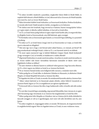 18
És mikor [tovább] vándorolt a pusztában, megkerülte Edom földét és Moáb földét, és
napkelet felõl érkezett a Moáb földéhez, és [ott] táborozott túl az Arnonon; de Moáb határába
nem ment be, mert az Arnon Moáb határa.
19
Ekkor követeket küldött Izráel Szihonhoz, az Emoreusok királyához, Hesbon királyához,
és monda néki Izráel: Hadd menjek át, kérlek, országodon az én helyemre.
20
De Szihon nem hitt Izráelnek, hogy átvonul az õ határán, hanem összegyûjtötte Szihon
az õ egész népét, és táborba szállott Jahásban, és harczolt az Izráel ellen.
21
Az Úr, az Izráel Istene pedig Szihont és egész népét Izráel kezébe adta, és megverték õket,
és elfoglalta Izráel az Emoreusoknak, ama föld lakóinak, egész országát.
22
És birtokába vette az Emoreusok egész határát, az Arnontól fogva Jabbókig, és a pusztától
a Jordánig.
23
És mikor az Úr, az Izráel Istene [maga] ûzte ki az Emoreusokat az õ népe, az Izráel elõl,
most te akarnád ezt elfoglalni?
24
Hát nem úgy van-é, hogy a mit bírnod adott néked Kámos, a te istened, azt bírod? Mi
meg mindazoknak örökségét bírjuk, a kiket az Úr, a mi Istenünk ûzött ki mi elõlünk.
25
És most vajjon mennyivel vagy te különb Báláknál, Czippor fiánál, Moáb királyánál?
Avagy versengett-é [ez] az Izráellel, és hadakozott-é valaha ellenük?
26
Míg Izráel Hesbonban és annak mezõvárosaiban, Aroerben és ennek mezõvárosaiban és
az Arnon mellett való összes városokban háromszáz esztendõn át lakott: miért nem
foglaltátok el abban az idõben?
27
Én nem vétettem te ellened, hanem te cselekszel velem gonoszt, hogy harczolsz ellenem.
Az Úr, a biró, tegyen ma ítéletet az Izráel és az Ammon fiai között.
28
De az Ammon fiainak királya nem hallgatott Jefte szavaira, a melyeket izent néki.
29
Jeftén pedig lõn az Úrnak lelke, és általméne Gileádon és Manassén, és általméne Gileád
Mispén, és Gileád Mispébõl felvonult az Ammon fiai ellen.
30
És fogadást tõn Jefte az Úrnak, és monda: Ha mindenestõl kezembe adod az Ammon fiait:
31
Akkor valami kijövénd az én házamnak ajtaján elõmbe, mikor békével visszatérek az
Ammon fiaitól, legyen az Úré, és megáldozom azt egészen égõáldozatul.
32
És kivonult Jefte az Ammon fiai ellen, hogy hadakozzék velök, és kezébe adá néki azokat
az Úr.
33
És veré õket Aroertõl fogva mindaddig, míg mennél Minnithbe, húsz városon át, és egész
Abel-Keraminig nagy vérontással, és az Ammon fiai megaláztattak az Izráel fiai elõtt.
34
Mikor pedig méne Jefte Mispába az õ házához: ímé az õ leánya jött ki eleibe dobokkal és
tánczoló sereggel; ez volt az õ egyetlenegyje, mert nem volt néki [kivülötte] sem fia, sem
leánya.
35
És mikor meglátta õt, megszaggatá ruháit, és monda: Óh leányom, de megszomorítottál
és megháborítottál engem! Mert én fogadást tettem az Úrnak, és nem vonhatom vissza.
471
Judges 11
 