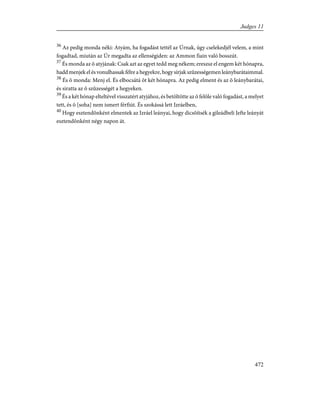 36
Az pedig monda néki: Atyám, ha fogadást tettél az Úrnak, úgy cselekedjél velem, a mint
fogadtad, miután az Úr megadta az ellenségiden: az Ammon fiain való bosszút.
37
És monda az õ atyjának: Csak azt az egyet tedd meg nékem; ereszsz el engem két hónapra,
hadd menjek el és vonulhassak félre a hegyekre, hogy sírjak szûzességemen leánybarátaimmal.
38
És õ monda: Menj el. És elbocsátá õt két hónapra. Az pedig elment és az õ leánybarátai,
és siratta az õ szûzességét a hegyeken.
39
És a két hónap elteltével visszatért atyjához, és betöltötte az õ felõle való fogadást, a melyet
tett, és õ [soha] nem ismert férfiút. És szokássá lett Izráelben,
40
Hogy esztendõnként elmentek az Izráel leányai, hogy dicsõítsék a gileádbeli Jefte leányát
esztendõnként négy napon át.
472
Judges 11
 