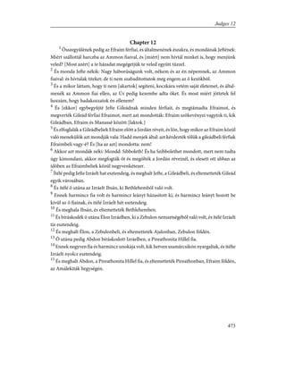 Chapter 12
1
Összegyûlének pedig az Efraim férfiai, és általmenének északra, és mondának Jeftének:
Miért szállottál harczba az Ammon fiaival, és [miért] nem hívtál minket is, hogy menjünk
veled? [Most azért] a te házadat megégetjük te veled együtt tûzzel.
2
És monda Jefte nékik: Nagy háborúságunk volt, nékem és az én népemnek, az Ammon
fiaival: és hívtalak titeket; de ti nem szabadítottatok meg engem az õ kezökbõl.
3
És a mikor láttam, hogy ti nem [akartok] segíteni, koczkára vetém saját életemet, és által-
menék az Ammon fiai ellen, az Úr pedig kezembe adta õket. És most miért jöttetek fel
hozzám, hogy hadakozzatok én ellenem?
4
És [ekkor] egybegyûjté Jefte Gileádnak minden férfiait, és megtámadta Efraimot, és
megverték Gileád férfiai Efraimot, mert azt mondották: Efraim szökevényei vagytok ti, kik
Gileádban, Efraim és Manassé között [laktok.]
5
És elfoglalák a Gileádbeliek Efraim elõtt a Jordán réveit, és lõn, hogy mikor az Efraim közül
való menekülõk azt mondják vala: Hadd menjek által: azt kérdezték tõlük a gileádbeli férfiak
Efraimbeli vagy-é? És [ha az azt] mondotta: nem!
6
Akkor azt mondák néki: Mondd: Sibboleth! És ha Szibbolethet mondott, mert nem tudta
úgy kimondani, akkor megfogták õt és megölték a Jordán réveinél, és elesett ott abban az
idõben az Efraimbeliek közül negyvenkétezer.
7
Ítélé pedig Jefte Izráelt hat esztendeig, és meghalt Jefte, a Gileádbeli, és eltemetteték Gileád
egyik városában.
8
És ítélé õ utána az Izráelt Ibsán, ki Bethlehembõl való volt.
9
Ennek harmincz fia volt és harmincz leányt házasított ki, és harmincz leányt hozott be
kivül az õ fiainak, és itélé Izráelt hét esztendeig.
10
És meghala Ibsán, és eltemetteték Bethlehemben.
11
És bíráskodék õ utána Élon Izráelben, ki a Zebulon nemzetségébõl való volt, és ítélé Izráelt
tíz esztendeig.
12
És meghalt Élon, a Zebulonbeli, és eltemetteték Ajalonban, Zebulon földén.
13
Õ utána pedig Abdon bíráskodott Izráelben, a Pireathonita Hillel fia.
14
Ennek negyven fia és harmincz unokája volt, kik hetven szamárcsikón nyargaltak, és ítélte
Izráelt nyolcz esztendeig.
15
És meghalt Abdon, a Pireathonita Hillel fia, és eltemetteték Pireathonban, Efraim földén,
az Amálekiták hegységén.
473
Judges 12
 