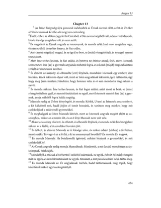 Chapter 13
1
Az Izráel fiai pedig újra gonoszul cselekedtek az Úrnak szemei elõtt, azért az Úr õket
a Filiszteusoknak kezébe adá negyven esztendeig.
2
És élt [ebben az idõben] egy férfiú Czórából, a Dán nemzetségébõl való, névszerint Manoah,
kinek felesége magtalan volt, és nem szült.
3
És megjelent az Úrnak angyala az asszonynak, és monda néki: Ímé most magtalan vagy,
és nem szültél; de terhes leszesz, és fiat szülsz.
4
Azért most megójjad magad, és ne igyál se bort, se [más] részegítõ italt, és ne egyél semmi
tisztátalant.
5
Mert íme terhes leszesz, és fiat szülsz, és beretva ne érintse annak fejét, mert Istennek
szenteltetett lesz [az] a gyermek anyjának méhétõl fogva, és õ kezdi [majd] megszabadítani
Izráelt a Filiszteusok kezébõl.
6
És elment az asszony, és elbeszélte [ezt] férjének, mondván: Istennek egy embere jöve
hozzám, kinek tekintete olyan volt, mint az Isten angyalának tekintete, igen rettenetes, úgy
hogy meg [sem mertem] kérdezni, hogy honnan való, és õ sem mondotta meg nékem a
nevét.
7
És monda nékem: Íme terhes leszesz, és fiat fogsz szülni; azért most se bort, se [más]
részegítõ italt ne igyál, és semmi tisztátalant ne egyél, mert Istennek szentelt lesz [az] a gyer-
mek, anyja méhétõl fogva halála napjáig.
8
Manoah pedig az Úrhoz könyörgött, és monda: Kérlek, Uram! az Istennek amaz embere,
a kit küldöttél volt, hadd jõjjön el ismét hozzánk, és tanítson meg minket, hogy mit
cselekedjünk a születendõ gyermekkel.
9
És meghallgatá az Isten Manoah kérését, mert az Istennek angyala megint eljött az as-
szonyhoz, mikor az a mezõn ült, és az õ férje Manoah nem volt vele.
10
Akkor az asszony elsietett, és elfutott, és elbeszélé férjének, és monda néki: Ímé megjelent
nékem az a férfiú, a ki a multkor hozzám jött.
11
És felkelt, és elment Manoah az õ felesége után, és mikor odaért [ahhoz] a férfiúhoz,
monda néki: Te vagy-é az a férfiú, a ki ez asszonynyal beszéltél? És monda: Én vagyok.
12
És monda Manoah: Ha beteljesedik ígéreted, miként bánjunk a gyermekkel, és mit
cselekedjék õ?
13
Az Úrnak angyala pedig monda Manoáhnak: Mindentõl, a mit [csak] mondottam az as-
szonynak, õrizkedjék.
14
Mindabból, a mi csak a bor[termõ] szõlõbõl származik, ne egyék, és bort és [más] részegítõ
italt ne igyék, és semmi tisztátalant ne egyék. Mindazt, a mit parancsoltam néki, tartsa meg.
15
És monda Manoah az Úr angyalának: Kérlek, hadd tartóztassunk meg téged, hogy
készítsünk néked egy kecskegödölyét.
474
Judges 13
 