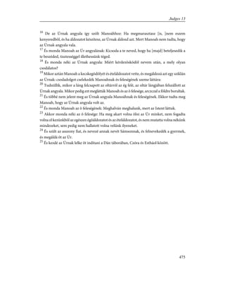 16
De az Úrnak angyala így szólt Manoáhhoz: Ha megmarasztasz [is, ]nem eszem
kenyeredbõl, és ha áldozatot készítesz, az Úrnak áldozd azt. Mert Manoah nem tudta, hogy
az Úrnak angyala vala.
17
És monda Manoah az Úr angyalának: Kicsoda a te neved, hogy ha [majd] beteljesedik a
te beszéded, tisztességgel illethessünk téged.
18
És monda néki az Úrnak angyala: Miért kérdezõsködöl nevem után, a mely olyan
csodálatos?
19
Mikor aztán Manoah a kecskegödölyét és ételáldozatot vette, és megáldozá azt egy sziklán
az Úrnak: csodadolgot cselekedék Manoahnak és feleségének szeme láttára:
20
Tudniillik, mikor a láng felcsapott az oltárról az ég felé, az oltár lángjában felszállott az
Úrnak angyala. Mikor pedig ezt meglátták Manoah és az õ felesége, arczczal a földre borultak.
21
És többé nem jelent meg az Úrnak angyala Manoáhnak és feleségének. Ekkor tudta meg
Manoah, hogy az Úrnak angyala volt az.
22
És monda Manoah az õ feleségének: Meghalván meghalunk, mert az Istent láttuk.
23
Akkor monda néki az õ felesége: Ha meg akart volna ölni az Úr minket, nem fogadta
volna el kezünkbõl az egészen égõáldozatot és az ételáldozatot, és nem mutatta volna nékünk
mindezeket, sem pedig nem hallatott volna velünk ilyeneket.
24
És szült az asszony fiat, és nevezé annak nevét Sámsonnak, és felnevekedék a gyermek,
és megáldá õt az Úr.
25
És kezdé az Úrnak lelke õt indítani a Dán táborában, Czóra és Estháol között.
475
Judges 13
 