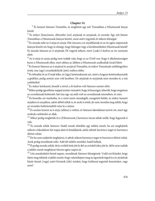 Chapter 14
1
És lement Sámson Timnátba, és meglátott egy nõt Timnátban a Filiszteusok lányai
közül.
2
És mikor [haza]ment, elbeszélte [ezt] atyjának és anyjának, és monda: Egy nõt láttam
Timnátban a Filiszteusok leányai között, most azért vegyétek õt nékem feleségül.
3
És monda néki az õ atyja és anyja: Hát nincsen a te atyádfiainak és az én egész népemnek
leányai között nõ, hogy te elmégy, hogy feleséget végy a körülmetéletlen Filiszteusok közül?
És monda Sámson az õ atyjának: Õt vegyed nékem, mert [csak] õ kedves az én szemeim
elõtt.
4
Az õ atyja és anyja pedig nem tudják vala, hogy ez az Úrtól van, hogy õ alkalmatosságot
keres a Filiszteusok ellen, mert abban az idõben a Filiszteusok uralkodtak Izráel felett.
5
És lement Sámson az õ atyjával és anyjával Timnátba, és mikor Timnátnak szõlõhegyéhez
értek, íme [egy] oroszlánkölyök [jött] ordítva elébe.
6
És felindítá õt az Úrnak lelke, és [úgy] kettészakasztá azt, mint a hogyan kettészakasztatik
a gödölye; pedig semmi sem volt kezében. De atyjának és anyjának nem mondta el, a mit
cselekedett.
7
És mikor leérkezett, beszélt a nõvel, a ki kedves volt Sámson szemei elõtt.
8
Mikor pedig egynéhány nappal azután visszatért, hogy õt hazavigye, lekerült, hogy megnézze
az oroszlánnak holttestét: hát íme egy raj méh volt az oroszlánnak tetemében, és méz.
9
És kiszedte azt markaiba, és a mint ment-mendegélt, eszegetett belõle, és mikor hazaért
atyjához és anyjához, adott abból nékik is, és azok is ettek; de nem mondta meg nékik, hogy
az oroszlán holttetemébõl vette ki a mézet.
10
És azután lement az õ atyja [ahhoz] a nõhöz, és Sámson lakodalmat tartott ott, mert úgy
szoktak cselekedni az ifjak.
11
Mikor pedig meglátták õt a [Filiszteusok,] harmincz társat adtak mellé, hogy legyenek õ
vele.
12
És monda nékik Sámson: Hadd vessek elõtökbe egy találós mesét, ha azt megfejtitek
nékem a lakodalom hét napja alatt és kitaláljátok; adok néktek harmincz inget és harmincz
öltözõ ruhát;
13
De ha nem tudjátok megfejteni, ti adtok nékem harmincz inget és harmincz öltözõ ruhát.
Azok pedig mondának néki: Add elõ találós mesédet, hadd halljuk.
14
Õ pedig monda nékik: &Az evõbõl étek jött ki &S az erõsbõl édes jött ki. &De nem tudták
a találós mesét megfejteni három egész napon át.
15
Lõn annakokáért heted napon, mondának Sámson feleségének: Vedd reá férjedet, hogy
fejtse meg nékünk a találós mesét, hogy valamiképen meg ne égessünk téged és a te atyádnak
házát tûzzel; [vagy] azért hívtatok [ide] minket, hogy koldussá tegyetek bennünket, vagy
nem?
476
Judges 14
 
