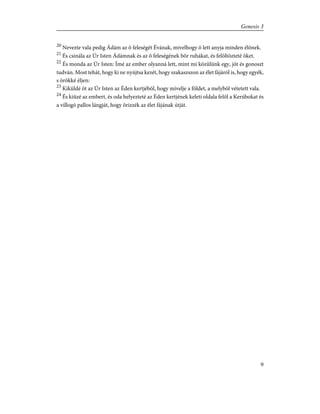 20
Nevezte vala pedig Ádám az õ feleségét Évának, mivelhogy õ lett anyja minden élõnek.
21
És csinála az Úr Isten Ádámnak és az õ feleségének bõr ruhákat, és felöltözteté õket.
22
És monda az Úr Isten: Ímé az ember olyanná lett, mint mi közûlünk egy, jót és gonoszt
tudván. Most tehát, hogy ki ne nyújtsa kezét, hogy szakaszszon az élet fájáról is, hogy egyék,
s örökké éljen:
23
Kiküldé õt az Úr Isten az Éden kertjébõl, hogy mívelje a földet, a melybõl vétetett vala.
24
És kiûzé az embert, és oda helyezteté az Éden kertjének keleti oldala felõl a Kerúbokat és
a villogó pallos lángját, hogy õrizzék az élet fájának útját.
9
Genesis 3
 