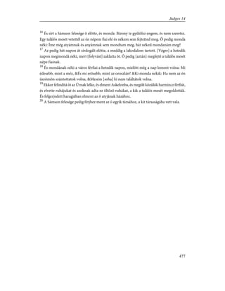 16
És sírt a Sámson felesége õ elõtte, és monda: Bizony te gyûlölsz engem, és nem szeretsz.
Egy találós mesét vetettél az én népem fiai elé és nékem sem fejtetted meg. Õ pedig monda
néki: Íme még atyámnak és anyámnak sem mondtam meg, hát néked mondanám meg?
17
Az pedig hét napon át sírdogált elõtte, a meddig a lakodalom tartott. [Végre] a hetedik
napon megmondá néki, mert [folyvást] zaklatta õt. Õ pedig [aztán] megfejté a találós mesét
népe fiainak.
18
És mondának néki a város férfiai a hetedik napon, mielõtt még a nap lement volna: Mi
édesebb, mint a méz, &És mi erõsebb, mint az oroszlán? &Ki monda nékik: Ha nem az én
üszõmön szántottatok volna, &Mesém [soha] ki nem találtátok volna.
19
Ekkor felindítá õt az Úrnak lelke, és elment Askelonba, és megölt közülök harmincz férfiút,
és elvette ruhájukat és azoknak adta ez öltözõ ruhákat, a kik a találós mesét megoldották.
És felgerjedett haragjában elment az õ atyjának házához.
20
A Sámson felesége pedig férjhez ment az õ egyik társához, a kit társaságába vett vala.
477
Judges 14
 
