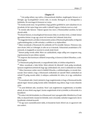 Chapter 15
1
Lõn pedig néhány nap múlva, a búzaaratásnak idejében, meglátogatta Sámson az õ
feleségét, egy kecskegödölyét [vivén] néki, és monda: Bemegyek az én feleségemhez a
hálóházba. De nem hagyá õt bemenni az õ atyja.
2
És monda annak atyja: Azt gondoltam, hogy gyûlölve gyûlölöd õt, azért odaadtam õt a te
társadnak; de hát vajjon húga nem szebb-é nálánál? Legyen õ helyette most az a tied.
3
És monda néki Sámson: Teljesen igazam lesz most a Filiszteusokkal szemben, ha kárt
okozok nékik.
4
És elment Sámson, és összefogdosott háromszáz rókát, és csóvákat vévén, a [rókák] farkait
egymáshoz kötözé, és egy-egy csóvát tett [minden] két [rókának] farka közé.
5
És meggyújtá tûzzel a csóvákat, és beeresztette azokat a Filiszteusok gabonájába, és felgyújtá
a gabonakalangyákat, az álló vetéseket, a szõlõket és az olajfaerdõket.
6
Akkor mondának a Filiszteusok: Ki cselekedte ezt? És mondák: Sámson, Thimneus veje,
mert elvette [tõle] az õ feleségét, és adta azt az õ társának. Felmenének annakokáért a Fil-
iszteusok, és megégeték az asszonyt és annak atyját tûzzel.
7
Sámson pedig monda nékik: Bátor ezt cselekedtétek, mégis addig nem nyugszom meg,
míg bosszúmat ki nem töltöm rajtatok.
8
És megverte õket keményen válluktól tomporukig, és lement és lakott Ethamban, a szik-
labarlangban.
9
A Filiszteusok pedig felmentek, és megszállották Júdát, és Lehiben telepedtek le.
10
Akkor mondának a Júda férfiai: Miért jöttetek fel ellenünk? Azok pedig mondának:
Sámsont megkötözni jöttünk fel, hogy úgy cselekedjünk vele, mint õ cselekedett mi velünk.
11
Ekkor háromezer ember ment le Júdából Ethamba, a sziklabarlanghoz, és monda Sám-
sonnak: Nem tudod-é, hogy a Filiszteusok uralkodnak mi rajtunk? Miért cselekedted ezt
velünk? Õ pedig monda nékik: A miképen cselekedtek õk velem, én is úgy cselekedtem
velök.
12
És mondának néki: [Azért] jöttünk le, hogy megkötözzünk, és hogy a Filiszteusok kezébe
adjunk téged. Sámson pedig monda nékik: Esküdjetek meg nékem, hogy ti nem rohantok
reám.
13
És azok felelének néki, mondván: Nem! csak megkötözvén megkötözünk, és kezökbe
adunk; de nem ölünk meg téged. Azután megkötözték õt két új kötéllel, és felvezették õt a
kõszikláról.
14
És mikor Lehi felé közeledett, és a Filiszteusok [már] ujjongtak elébe: felindítá õt az Úrnak
lelke, és olyanok lettek a karján levõ kötelek, mint a lenszálak, melyeket megperzsel a tûz és
lemállottak a kötések kezeirõl.
15
És egy nyers szamárállcsontot talála, és kinyújtván kezét, felvevé azt, és agyonvert vele
ezer embert.
478
Judges 15
 