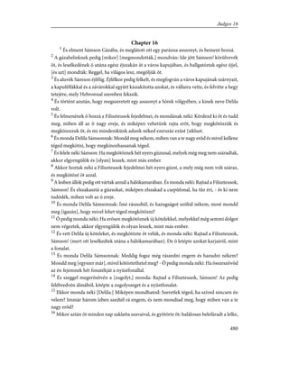 Chapter 16
1
És elment Sámson Gázába, és meglátott ott egy parázna asszonyt, és bement hozzá.
2
A gázabelieknek pedig [mikor] [megmondották,] mondván: Ide jött Sámson! körülvevék
õt, és leselkedének õ utána egész éjszakán át a város kapujában, és hallgatóztak egész éjjel,
[és azt] mondták: Reggel, ha világos lesz, megöljük õt.
3
És aluvék Sámson éjfélig. Éjfélkor pedig felkelt, és megfogván a város kapujának szárnyait,
a kapufélfákkal és a závárokkal együtt kiszakította azokat, és vállaira vette, és felvitte a hegy
tetejére, mely Hebronnal szemben fekszik.
4
És történt azután, hogy megszeretett egy asszonyt a Sórek völgyében, a kinek neve Delila
volt.
5
És felmenének õ hozzá a Filiszteusok fejedelmei, és mondának néki: Kérdezd ki õt és tudd
meg, miben áll az õ nagy ereje, és miképen vehetünk rajta erõt, hogy megkötözzük és
megkínozzuk õt, és mi mindenikünk adunk néked ezerszáz ezüst [siklust.
6
És monda Delila Sámsonnak: Mondd meg nékem, miben van a te nagy erõd és mivel kellene
téged megkötni, hogy megkínozhassanak téged.
7
És felele néki Sámson: Ha megkötöznek hét nyers gúzszsal, melyek még meg nem száradtak,
akkor elgyengülök és [olyan] leszek, mint más ember.
8
Akkor hoztak néki a Filiszteusok fejedelmei hét nyers gúzst, a mely még nem volt száraz,
és megkötözé õt azzal.
9
A lesben állók pedig ott vártak annál a hálókamarában. És monda néki: Rajtad a Filiszteusok,
Sámson! És elszakasztá a gúzsokat, miképen elszakad a csepûfonal, ha tûz éri, - és ki nem
tudódék, miben volt az õ ereje.
10
És monda Delila Sámsonnak: Ímé rászedtél, és hazugságot szóltál nékem, most mondd
meg [igazán], hogy mivel lehet téged megkötözni?
11
Õ pedig monda néki: Ha erõsen megkötöznek új kötelekkel, melyekkel még semmi dolgot
nem végeztek, akkor elgyengülök és olyan leszek, mint más ember.
12
És vett Delila új köteleket, és megkötözte õt velük, és monda néki: Rajtad a Filiszteusok,
Sámson! (mert ott leselkedtek utána a hálókamarában). De õ letépte azokat karjairól, mint
a fonalat.
13
És monda Delila Sámsonnak: Meddig fogsz még rászedni engem és hazudni nékem?
Mondd meg [egyszer már], mivel kötöztethetel meg? - Õ pedig monda néki: Ha összeszövöd
az én fejemnek hét fonatékját a nyüstfonállal.
14
És szeggel megerõsítvén a [zugolyt,] monda: Rajtad a Filiszteusok, Sámson! Az pedig
felébredvén álmából, kitépte a zugolyszeget és a nyüstfonalat.
15
Ekkor monda néki [Delila:] Miképen mondhatod: Szeretlek téged, ha szíved nincsen én
velem? Immár három ízben szedtél rá engem, és nem mondtad meg, hogy miben van a te
nagy erõd?
16
Mikor aztán õt minden nap zaklatta szavaival, és gyötörte õt: halálosan belefáradt a lelke,
480
Judges 16
 