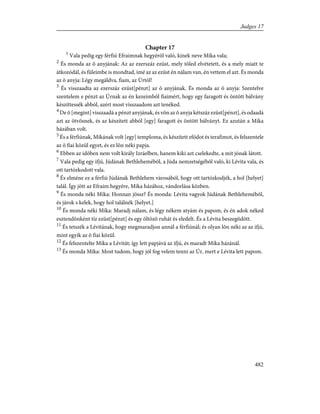 Chapter 17
1
Vala pedig egy férfiú Efraimnak hegyérõl való, kinek neve Míka vala;
2
És monda az õ anyjának: Az az ezerszáz ezüst, mely tõled elvétetett, és a mely miatt te
átkozódál, és füleimbe is mondtad, ímé az az ezüst én nálam van, én vettem el azt. És monda
az õ anyja: Légy megáldva, fiam, az Úrtól!
3
És visszaadta az ezerszáz ezüst[pénzt] az õ anyjának. És monda az õ anyja: Szentelve
szentelem e pénzt az Úrnak az én kezeimbõl fiaimért, hogy egy faragott és öntött bálvány
készíttessék abból, azért most visszaadom azt tenéked.
4
De õ [megint] visszaadá a pénzt anyjának, és võn az õ anyja kétszáz ezüst[pénzt], és odaadá
azt az ötvösnek, és az készített abból [egy] faragott és öntött bálványt. Ez azután a Míka
házában volt.
5
És a férfiúnak, Míkának volt [egy] temploma, és készített efódot és terafimot, és felszentele
az õ fiai közül egyet, és ez lõn néki papja.
6
Ebben az idõben nem volt király Izráelben, hanem kiki azt cselekedte, a mit jónak látott.
7
Vala pedig egy ifjú, Júdának Bethlehemébõl, a Júda nemzetségébõl való, ki Lévita vala, és
ott tartózkodott vala.
8
És elméne ez a férfiú Júdának Bethlehem városából, hogy ott tartózkodjék, a hol [helyet]
talál. Így jött az Efraim hegyére, Míka házához, vándorlása közben.
9
És monda néki Míka: Honnan jössz? És monda: Lévita vagyok Júdának Bethlehemébõl,
és járok s kelek, hogy hol találnék [helyet.]
10
És monda néki Míka: Maradj nálam, és légy nékem atyám és papom, és én adok néked
esztendõnként tíz ezüst[pénzt] és egy öltözõ ruhát és eledelt. És a Lévita beszegõdött.
11
És tetszék a Lévitának, hogy megmaradjon annál a férfiúnál; és olyan lõn néki az az ifjú,
mint egyik az õ fiai közül.
12
És felszentelte Míka a Lévitát; így lett papjává az ifjú, és maradt Míka házánál.
13
És monda Míka: Most tudom, hogy jól fog velem tenni az Úr, mert e Lévita lett papom.
482
Judges 17
 
