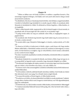 Chapter 18
1
Ebben az idõben nem volt király Izráelben, és ezekben a napokban keresett a Dán
nemzetsége magának örökséget, a hol lakjék, mert nem jutott néki mind ez ideig az Izráel
törzsei között osztályrész.
2
És elküldöttek a Dán fiai az õ házoknépe közül öt férfiút, vitéz férfiakat a magok határaikból,
Czórából és Estháolból, hogy kémleljék ki és nézzék meg jól a földet, és mondának nékik:
Menjetek el, kémleljétek ki a földet. És elérkeztek az Efraim hegyéhez, a Míka házához, és
ott megháltak.
3
Mikor a Míka házánál voltak, megismerték az ifjú Lévitának hangját, és hozzá mentek, és
mondának néki: Ki hozott téged ide? Mit csinálsz itt, és mi járatban vagy?
4
Õ pedig monda nékik: Ezt meg ezt cselekedte velem Míka, és megfogadott engem, és
papjává lettem.
5
És mondának néki: Kérdezd meg Istentõl, hogy hadd tudjuk meg, ha szerencsés lesz-é a
mi útunk, a melyen járunk?
6
És monda nékik a pap: Menjetek el békességgel; a ti útatok, a melyen jártok, az Úr elõtt
van.
7
És elment az öt férfiú, és Laisba jutott, és látták a népet, a mely benne volt, hogy minden
félelem nélkül lakik, a Sidonbeliek szokása szerint [él] csendesen és bátorságosan, és nincs
senki, a ki õket bántaná az országban, vagy úr volna felettök, és távol vannak a sidoniaktól,
és nincs senkivel semmi dolguk.
8
És mikor visszatértek atyjokfiaihoz Czórába és Estháolba, és kérdezték tõlök az õ atyjokfiai:
Mi jóval jártatok?
9
Mondának: Keljetek fel, és menjünk fel ellenök, mert láttuk a földet, hogy ímé igen jó, és
ti veszteg ültök? ne legyetek restek a menetelre, hogy elmenjetek elfoglalni azt a földet.
10
Ha elmentek, biztonságban élõ néphez mentek, és a tartomány tágas; mert Isten kezetekbe
adta azt a helyet, a hol semmiben sincs hiány, a mi csak a földön van.
11
És elment onnét a Dán nemzetségébõl, Czórából és Estháolból, hatszáz férfiú hadiszerszá-
mokkal felkészülten.
12
És felvonultak, és táborba szállottak Kirjáth-Jeárimban, Júdában. Ezért hívják azt a helyet
Dán táborának mind e mai napig. És ez Kirjáth-Jeárim mögött fekszik.
13
És onnan felvonultak az Efraim hegyére, és Míka házába mentek.
14
És szólott az az öt férfiú, a ki elment kikémlelni Lais földét és monda atyjafiainak: Tudjátok-
é, hogy ebben a házban efód és teráf, faragott és öntött bálvány van? Hát elgondolhatjátok,
hogy mit cselekedjetek.
15
És betértek oda, és az ifjú Lévitához mentek a Míka házába, és köszöntötték õt: Békességgel!
16
A hadiszerszámokkal felkészült hatszáz férfiú pedig, kik a Dán fiai közül valók voltak, a
kapu elõtt állott.
483
Judges 18
 