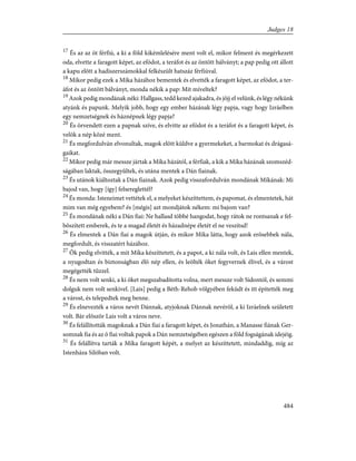 17
És az az öt férfiú, a ki a föld kikémlelésére ment volt el, mikor felment és megérkezett
oda, elvette a faragott képet, az efódot, a teráfot és az öntött bálványt; a pap pedig ott állott
a kapu elõtt a hadiszerszámokkal felkészült hatszáz férfiúval.
18
Mikor pedig ezek a Míka házához bementek és elvették a faragott képet, az efódot, a ter-
áfot és az öntött bálványt, monda nékik a pap: Mit míveltek?
19
Azok pedig mondának néki: Hallgass, tedd kezed ajakadra, és jõjj el velünk, és légy nékünk
atyánk és papunk. Melyik jobb, hogy egy ember házának légy papja, vagy hogy Izráelben
egy nemzetségnek és háznépnek légy papja?
20
És örvendett ezen a papnak szíve, és elvitte az efódot és a teráfot és a faragott képet, és
velök a nép közé ment.
21
És megfordulván elvonultak, magok elõtt küldve a gyermekeket, a barmokat és drágasá-
gaikat.
22
Mikor pedig már messze jártak a Míka házától, a férfiak, a kik a Míka házának szomszéd-
ságában laktak, összegyûltek, és utána mentek a Dán fiainak.
23
És utánok kiáltoztak a Dán fiainak. Azok pedig visszafordulván mondának Míkának: Mi
bajod van, hogy [így] felsereglettél?
24
És monda: Isteneimet vettétek el, a melyeket készíttettem, és papomat, és elmentetek, hát
mim van még egyebem? és [mégis] azt mondjátok nékem: mi bajom van?
25
És mondának néki a Dán fiai: Ne hallasd többé hangodat, hogy rátok ne rontsanak e fel-
bõszített emberek, és te a magad életét és házadnépe életét el ne veszítsd!
26
És elmentek a Dán fiai a magok útján, és mikor Míka látta, hogy azok erõsebbek nála,
megfordult, és visszatért házához.
27
Õk pedig elvitték, a mit Míka készíttetett, és a papot, a ki nála volt, és Lais ellen mentek,
a nyugodtan és biztonságban élõ nép ellen, és leölték õket fegyvernek élivel, és a várost
megégették tûzzel.
28
És nem volt senki, a ki õket megszabadította volna, mert messze volt Sidontól, és semmi
dolguk nem volt senkivel. [Lais] pedig a Béth-Rehob völgyében feküdt és itt építették meg
a várost, és telepedtek meg benne.
29
És elnevezték a város nevét Dánnak, atyjoknak Dánnak nevérõl, a ki Izráelnek született
volt. Bár elõször Lais volt a város neve.
30
És felállították magoknak a Dán fiai a faragott képet, és Jonathán, a Manasse fiának Ger-
somnak fia és az õ fiai voltak papok a Dán nemzetségében egészen a föld fogságának idejéig.
31
És felállítva tarták a Míka faragott képét, a melyet az készíttetett, mindaddig, míg az
Istenháza Silóban volt.
484
Judges 18
 