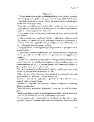Chapter 19
1
Ugyanebben az idõben, a mikor nem volt király Izráelben, mint jövevény tartózkodott
az Efraim hegység oldalán egy Lévita, a ki ágyas nõt szerzett magának Júda Bethlehemébõl.
2
Paráználkodék pedig nála az õ ágyasa és elméne tõle atyjának házához, Júdának Bethle-
hemébe, és ott maradt négy hónapig.
3
Ekkor felkelvén az õ férje, utána ment, hogy lelkére beszéljen, [és] hogy visszavigye õt.
Szolgája és egy pár szamár volt vele. Az pedig bevezette õt az õ atyjának házába, és mikor
meglátta õt a leánynak atyja, örvendve eléje ment.
4
És ott tartóztatá õt ipa, a leánynak atyja, és õ ott maradt nála három napig, és ettek, ittak,
és ott [is] háltak.
5
És mikor a negyedik napon reggel korán felkeltek, és õ felkészült, hogy elmenjen, monda
a leánynak atyja az õ vejének: Erõsítsd meg szívedet egy falat kenyérrel, azután menjetek el.
6
És leültek, és mindketten együtt ettek és ittak, és monda a leány atyja a férfiúnak: Gondold
meg és hálj itt az éjjel és gyönyörködjék a te szíved.
7
Mikor pedig felkelt az a férfiú, hogy elmenjen, addig marasztá õt az ipa, hogy ott maradt
[megint] éjszakára.
8
És felkelt azután az ötödik napon jókor reggel, hogy elmenjen, és monda a leánynak atyja:
Erõsítsd meg, kérlek, a te szívedet. És mulatozának, míg elhanyatlék a nap, és [együtt] evének
mindketten.
9
Ekkor felkele az a férfiú, hogy elmenjen ágyasával és szolgájával; de ipa, a leánynak atyja,
így szólt hozzá: Ímé a nap már lehanyatlik, hogy beesteledjék, azért háljatok meg itt; ímé
nyugalomra hajlik a nap, hálj itt, és gyönyörködjék a te szíved; holnap aztán készüljetek fel
jókor reggel a ti útatokra, és menj el sátorodba.
10
De a férfiú nem akart [ott] meghálni, és felkelt és elment, és egész Jebusig jutott, - ez Jer-
uzsálem. Egy pár megterhelt szamár és ágyasa volt vele.
11
Mikor pedig Jebus mellett voltak, a nap már igen alászállott, és monda a szolga az õ urának:
Jerünk és térjünk be a Jebuzeusok e városába, és háljunk ott.
12
És monda néki az õ ura: Ne térjünk be az idegenek városába, a hol senki sincs az Izráel
fiai közül, inkább menjünk el Gibeáig.
13
És monda az õ szolgájának: Siess, és menjünk e két hely valamelyikébe, és háljunk vagy
Gibeában, vagy Rámában.
14
És tovább vonultak, és elmenének, és a nap Gibea mellett ment le felettök, a mely Ben-
jáminé.
15
És oda tértek, hogy bemenjenek és megháljanak Gibeában. Mikor pedig oda bement, leült
a város piaczán, mert nem volt senki, a ki õket házába behívná éjszakára.
16
És ímé egy öreg ember jöve a munkából a mezõrõl [késõ] estve. Ez a férfiú az Efraim
hegységérõl való volt, és [csak] jövevény Gibeában, míg a helynek lakói Benjáminiták voltak.
485
Judges 19
 
