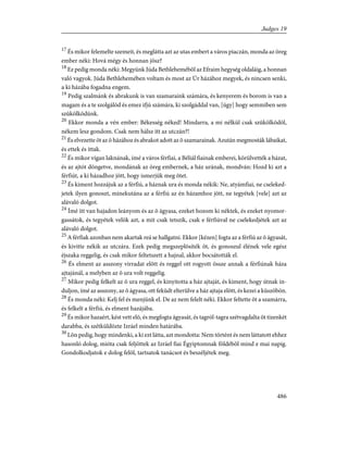 17
És mikor felemelte szemeit, és meglátta azt az utas embert a város piaczán, monda az öreg
ember néki: Hová mégy és honnan jösz?
18
Ez pedig monda néki: Megyünk Júda Bethlehemébõl az Efraim hegység oldaláig, a honnan
való vagyok. Júda Bethlehemében voltam és most az Úr házához megyek, és nincsen senki,
a ki házába fogadna engem.
19
Pedig szalmánk és abrakunk is van szamaraink számára, és kenyerem és borom is van a
magam és a te szolgálód és emez ifjú számára, ki szolgáddal van, [úgy] hogy semmiben sem
szûkölködünk.
20
Ekkor monda a vén ember: B