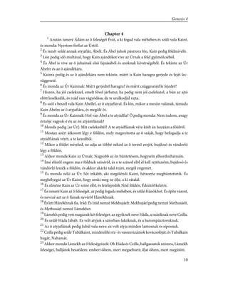 Chapter 4
1
Azután ismeré Ádám az õ feleségét Évát, a ki fogad vala méhében és szûli vala Kaint,
és monda: Nyertem férfiat az Úrtól.
2
És ismét szûlé annak atyjafiát, Ábelt. És Ábel juhok pásztora lõn, Kain pedig földmívelõ.
3
Lõn pedig idõ multával, hogy Kain ajándékot vive az Úrnak a föld gyümölcsébõl.
4
És Ábel is vive az õ juhainak elsõ fajzásából és azoknak kövérségébõl. És tekinte az Úr
Ábelre és az õ ajándékára.
5
Kainra pedig és az õ ajándékára nem tekinte, miért is Kain haragra gerjede és fejét lec-
süggeszté.
6
És monda az Úr Kainnak: Miért gerjedtél haragra? és miért csüggesztéd le fejedet?
7
Hiszen, ha jól cselekszel, emelt fõvel járhatsz; ha pedig nem jól cselekszel, a bûn az ajtó
elõtt leselkedik, és reád van vágyódása; de te uralkodjál rajta.
8
És szól s beszél vala Kain Ábellel, az õ atyjafiával. És lõn, mikor a mezõn valának, támada
Kain Ábelre az õ atyjafiára, és megölé õt.
9
És monda az Úr Kainnak: Hol van Ábel a te atyádfia? Õ pedig monda: Nem tudom, avagy
õrizõje vagyok-é én az én atyámfiának?
10
Monda pedig [az Úr]: Mit cselekedtél? A te atyádfiának vére kiált én hozzám a földrõl.
11
Mostan azért átkozott légy e földön, mely megnyitotta az õ száját, hogy befogadja a te
atyádfiának vérét, a te kezedbõl.
12
Mikor a földet míveled, ne adja az többé néked az õ termõ erejét, bujdosó és vándorló
légy a földön.
13
Akkor monda Kain az Úrnak: Nagyobb az én büntetésem, hogysem elhordozhatnám.
14
Ímé elûzöl engem ma e földnek színérõl, és a te színed elõl el kell rejtõznöm; bujdosó és
vándorló leszek a földön, és akkor akárki talál reám, megöl engemet.
15
És monda néki az Úr: Sõt inkább, aki megöléndi Kaint, hétszerte megbüntettetik. És
megbélyegzé az Úr Kaint, hogy senki meg ne ölje, a ki rátalál.
16
És elméne Kain az Úr színe elõl, és letelepedék Nód földén, Édentõl keletre.
17
És ismeré Kain az õ feleségét, az pedig fogada méhében, és szûlé Hánókhot. És építe várost,
és nevezé azt az õ fiának nevérõl Hánókhnak.
18
És lett Hánókhnak fia, Irád: És Irád nemzé Mekhujáelt: Mekhujáel pedig nemzé Methusáelt,
és Methusáel nemzé Lámekhet.
19
Lámekh pedig vett magának két feleséget: az egyiknek neve Háda, a másiknak neve Czilla.
20
És szûlé Háda Jábált. Ez volt atyjok a sátorban-lakóknak, és a barompásztoroknak.
21
Az õ atyjafiának pedig Jubál vala neve: ez volt atyja minden lantosnak és síposnak.
22
Czilla pedig szûlé Tubálkaint, mindenféle réz- és vasszerszámok kovácsolóját: és Tubálkain
hugát, Nahamát.
23
Akkor monda Lámekh az õ feleségeinek: Oh Háda és Czilla, hallgassatok szómra, Lámekh
feleségei, halljátok beszédem: embert öltem, mert megsebzett; ifjat öltem, mert megütött.
10
Genesis 4
 