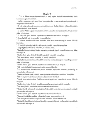 Chapter 5
1
Ez az Ádám nemzetségének könyve. A mely napon teremté Isten az embert, Isten
hasonlatosságára teremté azt.
2
Férfiúvá és asszonynyá teremté õket, és megáldá õket és nevezé az õ nevöket Ádámnak, a
mely napon teremtetének.
3
Élt vala pedig Ádám száz harmincz esztendõt, és nemze [fiat] az õ képére és hasonlatosságára
és nevezé annak nevét Séthnek.
4
És telének Ádám napjai, minekutánna Séthet nemzette, nyolczszáz esztendõre, és nemze
fiakat és leányokat.
5
És lõn Ádám egész életének ideje kilenczszáz harmincz esztendõ; és meghala.
6
Éle pedig Séth száz öt esztendõt, és nemzé Énóst.
7
És éle Séth, minekutánna Énóst nemzette, nyolczszáz hét esztendeig; és nemze fiakat és
leányokat.
8
És lõn Séth egész életének ideje kilenczszáz tizenkét esztendõ; és meghala.
9
Éle pedig Énós kilenczven esztendõt, és nemzé Kénánt.
10
És éle Énós, minekutánna Kénánt nemzette, nyolczszáz tizenöt esztendeig, és nemze fiakat
és leányokat.
11
És lõn Énós egész életének ideje kilenczszáz öt esztendõ; és meghala.
12
Éle pedig Kénán hetven esztendõt, és nemzé Mahalálélt.
13
És éle Kénán, minekutánna Mahalálélt nemzette, nyolczszáz negyven esztendeig; és nemze
fiakat és leányokat.
14
És lõn Kénán egész életének ideje kilenczszáz tíz esztendõ; és meghala.
15
Éle pedig Mahalálél hatvanöt esztendõt, és nemzé Járedet.
16
És éle Mahalálél, minekutánna Járedet nemzette, nyolczszáz harmincz esztendeig, és
nemze fiakat és leányokat.
17
És lõn Mahalálél egész életének ideje nyolczszáz kilenczvenöt esztendõ; és meghala.
18
Éle pedig Járed száz hatvankét esztendõt, és nemzé Énókhot.
19
És éle Járed, minekutánna Énókhot nemzette, nyolczszáz esztendõt; és nemze fiakat és
leányokat.
20
És lõn Járed egész életének ideje kilenczszáz hatvankét esztendõ; és meghala.
21
Éle pedig Énókh hatvanöt esztendõt, és nemzé Methuséláht.
22
És járt Énókh az Istennel, minekutánna Methuséláht nemzette, háromszáz esztendeig; és
nemze fiakat és leányokat.
23
És lõn Énókh egész életének ideje háromszáz hatvanöt esztendõ.
24
És mivel Énókh Istennel járt vala; eltûnék, mert Isten magához vevé.
25
Éle pedig Methusélah száz nyolczvanhét esztendõt és nemzé Lámekhet.
26
És éle Methusélah, minekutánna Lámekhet nemzette, hétszáz nyolczvankét esztendõt; és
nemze fiakat és leányokat.
12
Genesis 5
 