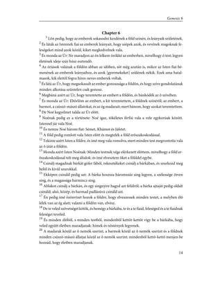 Chapter 6
1
Lõn pedig, hogy az emberek sokasodni kezdének a föld színén, és leányaik születének.
2
És láták az Istennek fiai az emberek leányait, hogy szépek azok, és vevének magoknak fe-
leségeket mind azok közûl, kiket megkedvelnek vala.
3
És monda az Úr: Ne maradjon az én lelkem örökké az emberben, mivelhogy õ test; legyen
életének ideje száz húsz esztendõ.
4
Az óriások valának a földön abban az idõben, sõt még azután is, mikor az Isten fiai bé-
menének az emberek leányaihoz, és azok [gyermekeket] szûlének nékik. Ezek ama hatal-
masok, kik eleitõl fogva híres-neves emberek voltak.
5
És látá az Úr, hogy megsokasult az ember gonoszsága a földön, és hogy szíve gondolatának
minden alkotása szüntelen csak gonosz.
6
Megbáná azért az Úr, hogy teremtette az embert a földön, és bánkódék az õ szívében.
7
És monda az Úr: Eltörlöm az embert, a kit teremtettem, a földnek színérõl; az embert, a
barmot, a csúszó-mászó állatokat, és az ég madarait; mert bánom, hogy azokat teremtettem.
8
De Noé kegyelmet talála az Úr elõtt.
9
Noénak pedig ez a története: Noé igaz, tökéletes férfiú vala a vele egykorúak között.
Istennel jár vala Noé.
10
És nemze Noé három fiat: Sémet, Khámot és Jáfetet.
11
A föld pedig romlott vala Isten elõtt és megtelék a föld erõszakoskodással.
12
Tekinte azért Isten a földre, és ímé meg vala romolva, mert minden test megrontotta vala
az õ útát a földön.
13
Monda azért Isten Noénak: Minden testnek vége elérkezett elõttem, mivelhogy a föld er-
õszakoskodással telt meg általok: és ímé elvesztem õket a földdel egybe.
14
Csinálj magadnak bárkát gófer fából, rekesztékeket csinálj a bárkában, és szurkozd meg
belõl és kivûl szurokkal.
15
Ekképen csináld pedig azt: A bárka hoszsza háromszáz sing legyen, a szélessége ötven
sing, és a magassága harmincz sing.
16
Ablakot csinálj a bárkán, és egy singnyire hagyd azt felülrõl; a bárka ajtaját pedig oldalt
csináld; alsó, közép, és harmad padlásúvá csináld azt.
17
Én pedig ímé özönvizet hozok a földre, hogy elveszessek minden testet, a melyben élõ
lélek van az ég alatt; valami a földön van, elvész.
18
De te veled szövetséget kötök, és bemégy a bárkába, te és a te fiaid, feleséged és a te fiaidnak
feleségei teveled.
19
És minden élõbõl, s minden testbõl, mindenbõl kettõt-kettõt vígy be a bárkába, hogy
veled együtt életben maradjanak: hímek és nõstények legyenek.
20
A madarak közûl az õ nemök szerint, a barmok közûl az õ nemök szerint és a földnek
minden csúszó-mászó állatjai közûl az õ nemök szerint; mindenbõl kettõ-kettõ menjen be
hozzád, hogy életben maradjanak.
14
Genesis 6
 