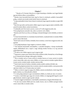 Chapter 7
1
Monda az Úr Noénak: Menj be te, és egész házadnépe a bárkába: mert téged láttalak
igaznak elõttem ebben a nemzedékben.
2
Minden tiszta baromból hetet-hetet vígy be, hímet és nõstényét; azokból a barmokból
pedig, a melyek nem tiszták, kettõt-kettõt, hímet és nõstényét.
3
Az égi madarakból is hetet-hetet, hímet és nõstényét, hogy magvok maradjon az egész föld
színén.
4
Mert hét nap múlva esõt bocsátok a földre negyven nap és negyven éjjel; és eltörlök a föld
színérõl minden állatot, melyet teremtettem.
5
Cselekedék azért Noé mind a szerint, a mint az Úr néki megparancsolta vala.
6
Noé pedig hatszáz esztendõs vala, mikor az özönvíz volt a földön.
7
Beméne azért Noé és az õ fiai, az õ felesége, és fiainak feleségei õ vele a bárkába, az özönvíz
elõl.
8
A tiszta barmok közûl, és a tisztátalan barmok közûl, a madarak közûl, és minden földön
csúszó-mászó állat közûl,
9
Kettõ-kettõ méne be Noéhoz a bárkába, hím és nõstény: a mint Isten megparancsolta vala
Noénak.
10
Lõn pedig hetednapra, hogy megjöve az özönvíz a földre.
11
Noé életének hatszázadik esztendejében, a második hónapban, e hónap tizenhetedik
napján, felfakadának ezen a napon a nagy mélység minden forrásai, és az ég csatornái
megnyilatkozának.
12
És esék az esõ a földre negyven nap és negyven éjjel.
13
Ugyanezen a napon ment vala be Noé és Sém és Khám és Jáfet, Noénak fiai, és Noé felesége
és az õ fiainak három felesége velök együtt a bárkába.
14
Õk, és minden vad az õ neme szerint és minden barom az õ neme szerint és minden
csúszó-mászó állat, mely csúsz-mász a földön, az õ neme szerint és minden repdesõ állat az
õ neme szerint, minden madár, minden szárnyas állat.
15
Kettõ-kettõ méne be Noéhoz a bárkába minden testbõl, melyben élõ lélek vala.
16
A melyek pedig bemenének, hím és nõstény méne be minden testbõl, a mint parancsolta
vala Isten õnéki: és az Úr bezára utána [az] [ajtót].
17
Mikor az özönvíz negyven napig volt a földön, annyira nevekedének a vizek, hogy felve-
heték a bárkát, és az felemelkedék a földrõl.
18
A vizek pedig áradának és egyre nevekedének a földön, és a bárka jár vala a víz színén.
19
Azután a vizek felette igen nagy erõt vevének a földön, és a legmagasabb hegyek is mind
elboríttatának, melyek az egész ég alatt valának.
20
Tizenöt singgel nevekedének a vizek feljebb, minekutánna a hegyek elboríttattak vala.
21
És oda vesze minden földön járó test, madár, barom, vad, és a földön nyüzsgõ minden
csúszó-mászó állat; és minden ember.
16
Genesis 7
 