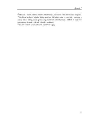 22
Mindaz, a minek orrában élõ lélek lehellete vala, a szárazon valók közûl mind meghala.
23
És eltörle [az Isten] minden állatot, a mely a föld színén vala, az embertõl a baromig, a
csúszó-mászó állatig, és az égi madárig; mindenek eltöröltetének a földrõl; és csak Noé
marada meg, és azok a kik vele valának a bárkában.
24
És erõt vevének a vizek a földön, száz ötven napig.
17
Genesis 7
 