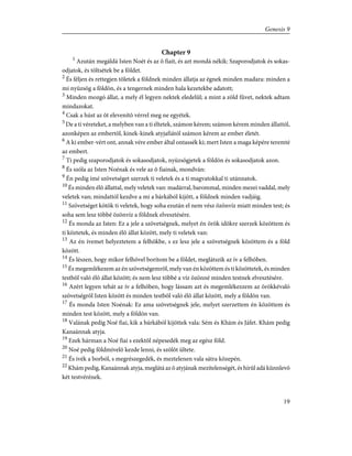 Chapter 9
1
Azután megáldá Isten Noét és az õ fiait, és azt mondá nékik: Szaporodjatok és sokas-
odjatok, és töltsétek be a földet.
2
És féljen és rettegjen tõletek a földnek minden állatja az égnek minden madara: minden a
mi nyüzsög a földön, és a tengernek minden hala kezetekbe adatott;
3
Minden mozgó állat, a mely él legyen nektek eledelûl; a mint a zöld fûvet, nektek adtam
mindazokat.
4
Csak a húst az õt elevenítõ vérrel meg ne egyétek.
5
De a ti véreteket, a melyben van a ti éltetek, számon kérem; számon kérem minden állattól,
azonképen az embertõl, kinek-kinek atyjafiától számon kérem az ember életét.
6
A ki ember-vért ont, annak vére ember által ontassék ki; mert Isten a maga képére teremté
az embert.
7
Ti pedig szaporodjatok és sokasodjatok, nyüzsögjetek a földön és sokasodjatok azon.
8
És szóla az Isten Noénak és vele az õ fiainak, mondván:
9
Én pedig ímé szövetséget szerzek ti veletek és a ti magvatokkal ti utánnatok.
10
És minden élõ állattal, mely veletek van: madárral, barommal, minden mezei vaddal, mely
veletek van; mindattól kezdve a mi a bárkából kijött, a földnek minden vadjáig.
11
Szövetséget kötök ti veletek, hogy soha ezután el nem vész özönvíz miatt minden test; és
soha sem lesz többé özönvíz a földnek elvesztésére.
12
És monda az Isten: Ez a jele a szövetségnek, melyet én örök idõkre szerzek közöttem és
ti köztetek, és minden élõ állat között, mely ti veletek van:
13
Az én ívemet helyeztetem a felhõkbe, s ez lesz jele a szövetségnek közöttem és a föld
között.
14
És lészen, hogy mikor felhõvel borítom be a földet, meglátszik az ív a felhõben.
15
És megemlékezem az én szövetségemrõl, mely van én közöttem és ti közöttetek, és minden
testbõl való élõ állat között; és nem lesz többé a víz özönné minden testnek elvesztésére.
16
Azért legyen tehát az ív a felhõben, hogy lássam azt és megemlékezzem az örökkévaló
szövetségrõl Isten között és minden testbõl való élõ állat között, mely a földön van.
17
És monda Isten Noénak: Ez ama szövetségnek jele, melyet szerzettem én közöttem és
minden test között, mely a földön van.
18
Valának pedig Noé fiai, kik a bárkából kijöttek vala: Sém és Khám és Jáfet. Khám pedig
Kanaánnak atyja.
19
Ezek hárman a Noé fiai s ezektõl népesedék meg az egész föld.
20
Noé pedig földmívelõ kezde lenni, és szõlõt ültete.
21
És ivék a borból, s megrészegedék, és meztelenen vala sátra közepén.
22
Khám pedig, Kanaánnak atyja, meglátá az õ atyjának mezítelenségét, és hírûl adá künnlevõ
két testvérének.
19
Genesis 9
 