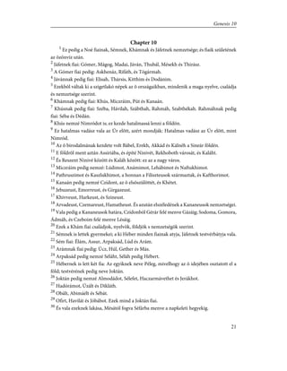 Chapter 10
1
Ez pedig a Noé fiainak, Sémnek, Khámnak és Jáfetnek nemzetsége; és fiaik születének
az özönvíz után.
2
Jáfetnek fiai: Gómer, Mágog, Madai, Jáván, Thubál, Mésekh és Thirász.
3
A Gómer fiai pedig: Askhenáz, Rifáth, és Tógármah.
4
Jávánnak pedig fiai: Elisah, Thársis, Kitthim és Dodánim.
5
Ezekbõl váltak ki a szigetlakó népek az õ országaikban, mindenik a maga nyelve, családja
és nemzetsége szerint.
6
Khámnak pedig fiai: Khús, Miczráim, Pút és Kanaán.
7
Khúsnak pedig fiai: Széba, Hávilah, Szábthah, Rahmáh, Szabthékah. Rahmáhnak pedig
fiai: Séba és Dédán.
8
Khús nemzé Nimródot is; ez kezde hatalmassá lenni a földön.
9
Ez hatalmas vadász vala az Úr elõtt, azért mondják: Hatalmas vadász az Úr elõtt, mint
Nimród.
10
Az õ birodalmának kezdete volt Bábel, Erekh, Akkád és Kálnéh a Sineár földén.
11
E földrõl ment aztán Assiriába, és építé Ninivét, Rekhoboth városát, és Kaláht.
12
És Reszent Ninivé között és Kaláh között: ez az a nagy város.
13
Miczráim pedig nemzé: Lúdimot, Anámimot, Lehábimot és Naftukhimot.
14
Pathruszimot és Kaszlukhimot, a honnan a Filiszteusok származtak, és Kafthorimot.
15
Kanaán pedig nemzé Czídont, az õ elsõszülöttét, és Khétet.
16
Jebuzeust, Emorreust, és Girgazeust.
17
Khivveust, Harkeust, és Szineust.
18
Arvadeust, Czemareust, Hamatheust. És azután elszéledének a Kananeusok nemzetségei.
19
Vala pedig a Kananeusok határa, Czídonból Gérár felé menve Gázáig; Sodoma, Gomora,
Ádmáh, és Czeboim felé menve Lésáig.
20
Ezek a Khám fiai családjok, nyelvök, földjök s nemzetségök szerint.
21
Sémnek is lettek gyermekei; a ki Héber minden fiainak atyja, Jáfetnek testvérbátyja vala.
22
Sém fiai: Élám, Assur, Arpaksád, Lúd és Arám.
23
Arámnak fiai pedig: Úcz, Húl, Gether és Más.
24
Arpaksád pedig nemzé Séláht, Séláh pedig Hébert.
25
Hébernek is lett két fia: Az egyiknek neve Péleg, mivelhogy az õ idejében osztatott el a
föld; testvérének pedig neve Joktán.
26
Joktán pedig nemzé Almodádot, Sélefet, Haczarmávethet és Jerákhot.
27
Hadórámot, Úzált és Dikláth.
28
Obált, Abimáélt és Sébát.
29
Ofirt, Havilát és Jóbábot. Ezek mind a Joktán fiai.
30
És vala ezeknek lakása, Mésától fogva Séfárba menve a napkeleti hegyekig.
21
Genesis 10
 
