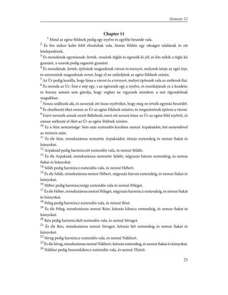 Chapter 11
1
Mind az egész földnek pedig egy nyelve és egyféle beszéde vala.
2
És lõn mikor kelet felõl elindultak vala, Sineár földén egy síkságot találának és ott
letelepedének.
3
És mondának egymásnak: Jertek, vessünk téglát és égessük ki jól; és lõn nékik a tégla kõ
gyanánt, a szurok pedig ragasztó gyanánt.
4
És mondának: Jertek, építsünk magunknak várost és tornyot, melynek teteje az eget érje,
és szerezzünk magunknak nevet, hogy el ne széledjünk az egész földnek színén.
5
Az Úr pedig leszálla, hogy lássa a várost és a tornyot, melyet építenek vala az emberek fiai.
6
És monda az Úr: Ímé e nép egy, s az egésznek egy a nyelve, és munkájának ez a kezdete;
és bizony semmi sem gátolja, hogy véghez ne vigyenek mindent, a mit elgondolnak
magukban.
7
Nosza szálljunk alá, és zavarjuk ott össze nyelvöket, hogy meg ne értsék egymás beszédét.
8
És elszéleszté õket onnan az Úr az egész földnek színére; és megszûnének építeni a várost.
9
Ezért nevezék annak nevét Bábelnek; mert ott zavará össze az Úr az egész föld nyelvét, és
onnan széleszté el õket az Úr az egész földnek színére.
10
Ez a Sém nemzetsége: Sém száz esztendõs korában nemzé Arpaksádot, két esztendõvel
az özönvíz után.
11
És éle Sém, minekutánna nemzette Arpaksádot, ötszáz esztendeig és nemze fiakat és
leányokat.
12
Arpaksád pedig harminczöt esztendõs vala, és nemzé Séláht.
13
És éle Arpaksád, minekutánna nemzette Séláht, négyszáz három esztendeig, és nemze
fiakat és leányokat.
14
Séláh pedig harmincz esztendõs vala, és nemzé Hébert.
15
És éle Séláh, minekutánna nemzé Hébert, négyszáz három esztendeig, és nemze fiakat és
leányokat.
16
Héber pedig harmincznégy esztendõs vala és nemzé Péleget.
17
És éle Héber, minekutánna nemzé Péleget, négyszáz harmincz esztendeig, és nemze fiakat
és leányokat.
18
Péleg pedig harmincz esztendõs vala, és nemzé Réut.
19
És éle Péleg, minekutánna nemzé Réut, kétszáz kilencz esztendeig, és nemze fiakat és
leányokat.
20
Réu pedig harminczkét esztendõs vala, és nemzé Sérugot.
21
És éle Réu, minekutánna nemzé Sérugot, kétszáz hét esztendeig és nemze fiakat és
leányokat.
22
Sérug pedig harmincz esztendõs vala, és nemzé Nákhort.
23
És éle Sérug, minekutánna nemzé Nákhort, kétszáz esztendeig, és nemze fiakat és leányokat.
24
Nákhor pedig huszonkilencz esztendõs vala, és nemzé Thárét.
23
Genesis 11
 