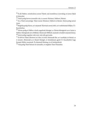 25
És éle Nákhor, minekutánna nemzé Thárét, száz tizenkilencz esztendeig, és nemze fiakat
és leányokat.
26
Tháré pedig hetven esztendõs vala, és nemzé Ábrámot, Nákhort, Háránt.
27
Ez a Tháré nemzetsége: Tháré nemzé Ábrámot, Nákhort és Háránt. Hárán pedig nemzé
Lótot.
28
Meghala pedig Hárán, az õ atyjának Thárénak szemei elõtt, az õ születésének földjén, Úr-
Kaszdimban.
29
Ábrám pedig és Nákhor võnek magoknak feleséget: az Ábrám feleségének neve Szárai; a
Nákhor feleségének neve Milkhah, Háránnak Milkhah atyjának és Jiszkáh atyjának leánya.
30
Szárai pedig magtalan vala; nem vala néki gyermeke.
31
És felvevé Tháré Ábrámot az õ fiát, és Lótot, Háránnak fiát, az õ unokáját, és Szárait, az
õ menyét, Ábrámnak az õ fiának feleségét, és kiindulának együtt Úr-Kaszdimból, hogy
Kanaán földére menjenek. És eljutának Háránig, és ott letelepedének.
32
Vala pedig Tháré kétszáz öt esztendõs, és meghala Tháré Háránban.
24
Genesis 11
 