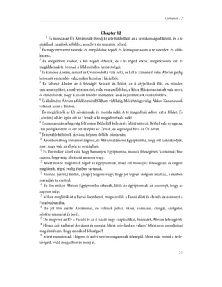 Chapter 12
1
És monda az Úr Ábrámnak: Eredj ki a te földedbõl, és a te rokonságod közül, és a te
atyádnak házából, a földre, a melyet én mutatok néked.
2
És nagy nemzetté tészlek, és megáldalak téged, és felmagasztalom a te nevedet, és áldás
leszesz.
3
És megáldom azokat, a kik téged áldanak, és a ki téged átkoz, megátkozom azt: és
megáldatnak te benned a föld minden nemzetségei.
4
És kiméne Ábrám, a mint az Úr mondotta vala néki, és Lót is kiméne õ vele: Ábrám pedig
hetvenöt esztendõs vala, mikor kiméne Háránból.
5
És felvevé Ábrám az õ feleségét Szárait, és Lótot, az õ atyjafiának fiát, és minden
szerzeményöket, a melyet szereztek vala, és a cselédeket, a kikre Háránban tettek vala szert,
és elindulának, hogy Kanaán földére menjenek, és el is jutának a Kanaán földére.
6
És általméne Ábrám a földön mind Sikhem vidékéig, Móréh tölgyeséig. Akkor Kananeusok
valának azon a földön.
7
És megjelenék az Úr Ábrámnak, és monda néki: A te magodnak adom ezt a földet. És
[Ábrám] oltárt építe ott az Úrnak; a ki megjelent vala néki.
8
Onnan azután a hegység felé méne Bétheltõl keletre és felüté sátorát: Béthel vala nyugatra,
Hái pedig keletre, és ott oltárt építe az Úrnak, és segítségûl hívá az Úr nevét.
9
És tovább költözék Ábrám; folyton délfelé húzódván.
10
Azonban éhség lõn az országban, és Ábrám aláméne Égyiptomba, hogy ott tartózkodjék,
mert nagy vala az éhség az országban.
11
És lõn mikor közel vala, hogy bemenjen Égyiptomba, monda feleségének Szárainak: Ímé
tudom, hogy szép ábrázatú asszony vagy.
12
Azért mikor meglátnak téged az égyiptomiak, majd azt mondják: felesége ez; és engem
megölnek, téged pedig életben tartanak.
13
Mondd [azért,] kérlek, [hogy] húgom vagy; hogy jól legyen dolgom miattad, s életben
maradjak te éretted.
14
És lõn mikor Ábrám Égyiptomba érkezék, láták az égyiptomiak az asszonyt, hogy az
nagyon szép.
15
Mikor megláták õt a Faraó fõemberei, magasztalák a Faraó elõtt és elvivék az asszonyt a
Faraó udvarába.
16
És jól tõn érette Ábrámmal, és valának juhai, ökrei, szamarai, szolgái, szolgálói,
nõstényszamarai és tevéi.
17
De megveré az Úr a Faraót és az õ házát nagy csapásokkal, Száraiért, Ábrám feleségéért.
18
Hívatá azért a Faraó Ábrámot és monda: Miért mívelted ezt velem? Miért nem mondottad
meg énnékem, hogy ez néked feleséged?
19
Miért mondottad: Húgom õ; azért vevém magamnak feleségûl. Most már imhol a te fe-
leséged, vedd magadhoz és menj el.
25
Genesis 12
 