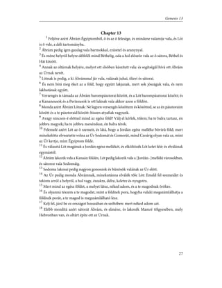 Chapter 13
1
Feljöve azért Ábrám Égyiptomból, õ és az õ felesége, és mindene valamije vala, és Lót
is õ vele, a déli tartományba.
2
Ábrám pedig igen gazdag vala barmokkal, ezüsttel és aranynyal.
3
És méne helyrõl helyre délfelõl mind Béthelig, oda a hol elõször vala az õ sátora, Béthel és
Hái között.
4
Annak az oltárnak helyére, melyet ott elsõben készített vala: és segítségûl hívá ott Ábrám
az Úrnak nevét.
5
Lótnak is pedig, a ki Ábrámmal jár vala, valának juhai, ökrei és sátorai.
6
És nem bírá meg õket az a föld, hogy együtt lakjanak, mert sok jószáguk vala, és nem
lakhatának együtt.
7
Versengés is támada az Ábrám barompásztorai között, és a Lót barompásztorai között; és
a Kananeusok és a Perizeusok is ott laknak vala akkor azon a földön.
8
Monda azért Ábrám Lótnak: Ne legyen versengés közöttem és közötted, se az én pásztoraim
között és a te pásztoraid között: hiszen atyafiak vagyunk.
9
Avagy nincsen-é elõtted mind az egész föld? Válj el kérlek, tõlem; ha te balra tartasz, én
jobbra megyek; ha te jobbra menéndesz, én balra térek.
10
Felemelé azért Lót az õ szemeit, és látá, hogy a Jordán egész melléke bõvizû föld; mert
minekelõtte elvesztette volna az Úr Sodomát és Gomorát, mind Czoárig olyan vala az, mint
az Úr kertje, mint Égyiptom földe.
11
És választá Lót magának a Jordán egész mellékét, és elköltözék Lót kelet felé: és elválának
egymástól.
12
Ábrám lakozik vala a Kanaán földén, Lót pedig lakozik vala a [Jordán- ]melléki városokban,
és sátoroz vala Sodomáig.
13
Sodoma lakosai pedig nagyon gonoszok és bûnösök valának az Úr elõtt.
14
Az Úr pedig monda Ábrámnak, minekutánna elválék tõle Lót: Emeld fel szemeidet és
tekints arról a helyrõl, a hol vagy, északra, délre, keletre és nyugotra.
15
Mert mind az egész földet, a melyet látsz, néked adom, és a te magodnak örökre.
16
És olyanná tészem a te magodat, mint a földnek pora, hogyha valaki megszámlálhatja a
földnek porát, a te magod is megszámlálható lesz.
17
Kelj fel, járd be ez országot hosszában és széltében: mert néked adom azt.
18
Elébb mozdítá azért sátorát Ábrám, és elméne, és lakozék Mamré tölgyesében, mely
Hebronban van, és oltárt építe ott az Úrnak.
27
Genesis 13
 