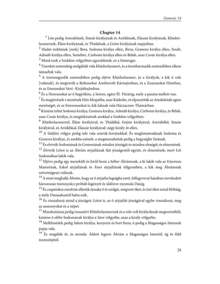 Chapter 14
1
Lõn pedig Amrafelnek, Sineár királyának és Ariókhnak, Elászár királyának, Khédor-
laomernek, Élám királyának, és Thidálnak, a Góim királyának napjaiban:
2
Hadat indítának [ezek] Bera, Sodoma királya ellen, Birsa, Gomora királya ellen, Sináb,
Admáh királya ellen, Seméber, Czeboim királya ellen és Bélah, azaz Czoár királya ellen.
3
Mind ezek a Sziddim völgyében egyesûlének; ez a Sóstenger.
4
Tizenkét esztendeig szolgálták vala Khédorlaomert, és a tizenharmadik esztendõben ellene
támadtak vala.
5
A tizennegyedik esztendõben pedig eljöve Khédorlaomer, és a királyok, a kik õ vele
[valának], és megverék a Refeusokat Asztheroth Kárnajimban, és a Zuzeusokat Hámban,
és az Emeusokat Sávé- Kirjáthajimban.
6
És a Horeusokat az õ hegyökön, a Seiren, egész Él- Páránig, mely a puszta mellett van.
7
És megtérének s menének Hén Mispátba, azaz Kádesbe, és elpusztíták az Amálekiták egész
mezõségét, és az Emoreusokat is, kik laknak vala Háczaczon-Thámárban.
8
Kiméne tehát Sodoma királya, Gomora királya, Admáh királya, Czeboim királya, és Bélah,
azaz Czoár királya, és megütközének azokkal a Sziddim völgyében:
9
Khédorlaomerrel, Élám királyával, és Thidállal, Gójim királyával, Amráfellel, Sineár
királyával, és Ariókhkal, Elászár királyával: négy király öt ellen.
10
A Siddim völgye pedig tele vala szurok-forrásokkal. És megfutamodának Sodoma és
Gomora királyai, és azokba esének: a megmaradottak pedig a hegységbe futának.
11
És elvivék Sodomának és Gomorának minden jószágát és minden eleségét; és elmenének.
12
Elvivék Lótot is az Ábrám atyjafiának fiát jószágostól együtt, és elmenének; mert Lót
Sodomában lakik vala.
13
Eljöve pedig egy menekûlt és hírûl hozá a héber Ábrámnak, a ki lakik vala az Emoreus
Mamrénak, Eskol atyjafiának és Áner atyjafiának tölgyesében, a kik meg Ábrámnak
szövetségesei valának.
14
A mint meghallá Ábrám, hogy az õ atyjafia fogságba esett, felfegyverzé házában nevekedett
háromszáz tizennyolcz próbált legényét és üldözve nyomula Dánig.
15
És csapatokra oszolván ellenök éjszaka õ és szolgái, megveré õket, és ûzé õket mind Hóbáig,
a mely Damaskustól balra esik.
16
És visszahozá mind a jószágot; Lótot is, az õ atyjafiát jószágával egybe visszahozá, meg
az asszonyokat és a népet.
17
Minekutánna pedig visszatért Khédorlaomernek és a vele volt királyoknak megverésébõl,
kiméne õ elébe Sodomának királya a Sáve völgyébe, azaz a király völgyébe.
18
Melkhisédek pedig Sálem királya, kenyeret és bort hoza; õ pedig a Magasságos Istennek
papja vala.
19
És megáldá õt, és monda: Áldott legyen Ábrám a Magasságos Istentõl, ég és föld
teremtõjétõl.
28
Genesis 14
 