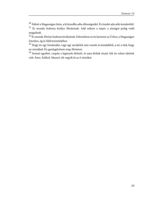 20
Áldott a Magasságos Isten, a ki kezedbe adta ellenségeidet. És tizedet ada néki mindenbõl.
21
És monda Sodoma királya Ábrámnak: Add nékem a népet, a jószágot pedig vedd
magadnak.
22
És monda Ábrám Sodoma királyának: Felemeltem az én kezemet az Úrhoz, a Magasságos
Istenhez, ég és föld teremtõjéhez:
23
Hogy én egy fonalszálat, vagy egy sarukötõt sem veszek el mindabból, a mi a tiéd, hogy
ne mondjad: Én gazdagítottam meg Ábrámot.
24
Semmi egyebet, csupán a legények élelmét, és ama férfiak részét, kik én velem eljöttek
volt: Áner, Eskhol, Mamré, õk vegyék ki az õ részöket.
29
Genesis 14
 