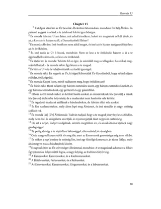 Chapter 15
1
E dolgok után lõn az Úr beszéde Ábrámhoz látomásban, mondván: Ne félj Ábrám: én
paizsod vagyok tenéked, a te jutalmad felette igen bõséges.
2
És monda Ábrám: Uram Isten, mit adnál énnékem, holott én magzatok nélkûl járok, és
az, a kire az én házam száll, a Damaskusbeli Eliézer?
3
És monda Ábrám: Ímé énnékem nem adtál magot, és ímé az én házam szolgaszülöttje lesz
az én örökösöm.
4
És ímé szóla az Úr õ hozzá, mondván: Nem ez lesz a te örökösöd: hanem a ki a te
ágyékodból származik, az lesz a te örökösöd.
5
És kivivé õt, és monda: Tekints fel az égre, és számláld meg a csillagokat, ha azokat meg-
számlálhatod; - és monda nékie: Így lészen a te magod.
6
És hitt az Úrnak és tulajdoníttaték az õnéki igazságul.
7
És monda néki: Én vagyok az Úr, ki téged kihoztalak Úr-Kaszdimból, hogy néked adjam
e földet, örökségedûl.
8
És monda: Uram Isten, mirõl tudhatom meg, hogy öröklöm azt?
9
És felele néki: Hozz nékem egy három esztendõs üszõt, egy három esztendõs kecskét, és
egy három esztendõs kost, egy gerliczét és egy galambfiat.
10
Elhozá azért mind ezeket, és kétfelé hasítá azokat, és mindeniknek fele [részét] a másik
fele [része] átellenébe helyezteté; de a madarakat nem hasította vala kétfelé.
11
És ragadozó madarak szállának e húsdarabokra, de Ábrám elûzi vala azokat.
12
És lõn naplementekor, mély álom lepé meg Ábrámot, és ímé rémülés és nagy setétség
szálla õ reá.
13
És monda [az] [Úr] Ábrámnak: Tudván tudjad, hogy a te magod jövevény lesz a földön,
mely nem övé, és szolgálatra szorítják, és nyomorgatják õket négyszáz esztendeig.
14
De azt a népet, melyet szolgálnak, szintén megítélem én, és annakutánna kijõnek nagy
gazdagsággal.
15
Te pedig elmégy a te atyáidhoz békességgel, eltemettetel jó vénségben.
16
Csak a negyedik nemzedék tér meg ide; mert az Emoreusok gonoszsága még nem tölt be.
17
És mikor a nap leméne és setétség lõn, ímé egy füstölgõ kemencze, és tüzes fáklya, mely
általmegyen vala a húsdarabok között.
18
E napon kötött az Úr szövetséget Ábrámmal, mondván: A te magodnak adom ezt a földet
Égyiptomnak folyóvizétõl fogva, a nagy folyóig, az Eufrátes folyóvízig.
19
A Keneusokat, Kenizeusokat, és a Kadmoneusokat.
20
A Hittheusokat, Perizeusokat, és a Refeusokat.
21
Az Emoreusokat, Kananeusokat, Girgazeusokat, és a Jebuzeusokat.
30
Genesis 15
 