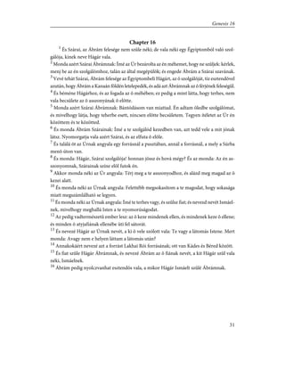 Chapter 16
1
És Szárai, az Ábrám felesége nem szûle néki; de vala néki egy Égyiptomból való szol-
gálója, kinek neve Hágár vala.
2
Monda azért Szárai Ábrámnak: Ímé az Úr bezárolta az én méhemet, hogy ne szûljek: kérlek,
menj be az én szolgálómhoz, talán az által megépülök; és engede Ábrám a Szárai szavának.
3
Vevé tehát Szárai, Ábrám felesége az Égyiptombeli Hágárt, az õ szolgálóját, tíz esztendõvel
azután, hogy Ábrám a Kanaán földén letelepedék, és adá azt Ábrámnak az õ férjének feleségül.
4
És béméne Hágárhoz, és az fogada az õ méhében; ez pedig a mint látta, hogy terhes, nem
vala becsülete az õ asszonyának õ elõtte.
5
Monda azért Szárai Ábrámnak: Bántódásom van miattad. Én adtam öledbe szolgálómat,
és mivelhogy látja, hogy teherbe esett, nincsen elõtte becsületem. Tegyen ítéletet az Úr én
közöttem és te közötted.
6
És monda Ábrám Szárainak: Ímé a te szolgálód kezedben van, azt tedd vele a mit jónak
látsz. Nyomorgatja vala azért Szárai, és az elfuta õ elõle.
7
És találá õt az Úrnak angyala egy forrásnál a pusztában, annál a forrásnál, a mely a Súrba
menõ úton van.
8
És monda: Hágár, Szárai szolgálója! honnan jössz és hová mégy? És az monda: Az én as-
szonyomnak, Szárainak színe elõl futok én.
9
Akkor monda néki az Úr angyala: Térj meg a te asszonyodhoz, és alázd meg magad az õ
kezei alatt.
10
És monda néki az Úrnak angyala: Felettébb megsokasítom a te magodat, hogy sokasága
miatt megszámlálható se legyen.
11
És monda néki az Úrnak angyala: Ímé te terhes vagy, és szûlsz fiat; és nevezd nevét Ismáel-
nek, mivelhogy meghallá Isten a te nyomorúságodat.
12
Az pedig vadtermészetû ember lesz: az õ keze mindenek ellen, és mindenek keze õ ellene;
és minden õ atyjafiának ellenébe üti fel sátorát.
13
És nevezé Hágár az Úrnak nevét, a ki õ vele szólott vala: Te vagy a látomás Istene. Mert
monda: Avagy nem e helyen láttam a látomás után?
14
Annakokáért nevezé azt a forrást Lakhai Rói forrásának; ott van Kádes és Béred között.
15
És fiat szûle Hágár Ábrámnak, és nevezé Ábrám az õ fiának nevét, a kit Hágár szûl vala
néki, Ismáelnek.
16
Ábrám pedig nyolczvanhat esztendõs vala, a mikor Hágár Ismáelt szûlé Ábrámnak.
31
Genesis 16
 