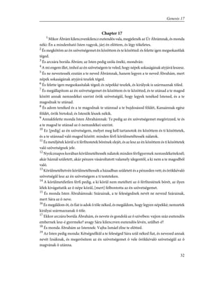 Chapter 17
1
Mikor Ábrám kilenczvenkilencz esztendõs vala, megjelenék az Úr Ábrámnak, és monda
néki: Én a mindenható Isten vagyok, járj én elõttem, és légy tökéletes.
2
És megkötöm az én szövetségemet én közöttem és te közötted: és felette igen megsokasítlak
téged.
3
És arczára borúla Ábrám; az Isten pedig szóla õnéki, mondván:
4
A mi engem illet, imhol az én szövetségem te veled, hogy népek sokaságának atyjává leszesz.
5
És ne neveztessék ezután a te neved Ábrámnak, hanem legyen a te neved Ábrahám, mert
népek sokaságának atyjává teszlek téged.
6
És felette igen megsokasítalak téged; és népekké teszlek, és királyok is származnak tõled.
7
És megállapítom az én szövetségemet én közöttem és te közötted, és te utánad a te magod
között annak nemzedékei szerint örök szövetségûl, hogy legyek tenéked Istened, és a te
magodnak te utánad.
8
És adom tenéked és a te magodnak te utánnad a te bujdosásod földét, Kanaánnak egész
földét, örök birtokul; és Istenök lészek nékik.
9
Annakfelette monda Isten Ábrahámnak: Te pedig az én szövetségemet megõrizzed, te és
a te magod te utánad az õ nemzedékei szerint.
10
Ez [pedig] az én szövetségem, melyet meg kell tartanotok én közöttem és ti közöttetek,
és a te utánnad való magod között: minden férfi körûlmetéltessék nálatok.
11
És metéljétek körûl a ti férfitestetek bõrének elejét, és az lesz az én közöttem és ti közöttetek
való szövetségnek jele.
12
Nyolcznapos korában körûlmetéltessék nálatok minden férfigyermek nemzedékeiteknél;
akár háznál született, akár pénzen vásároltatott valamely idegentõl, a ki nem a te magodból
való.
13
Körûlmetéltetvén körûlmetéltessék a házadban született és a pénzeden vett; és örökkévaló
szövetségûl lesz az én szövetségem a ti testeteken.
14
A körûlmetéletlen férfi pedig, a ki körûl nem metélteti az õ férfitestének bõrét, az ilyen
lélek kivágattatik az õ népe közûl, [mert] felbontotta az én szövetségemet.
15
És monda Isten Ábrahámnak: Szárainak, a te feleségednek nevét ne nevezd Szárainak,
mert Sára az õ neve.
16
És megáldom õt, és fiat is adok õ tõle néked, és megáldom, hogy legyen népekké; nemzetek
királyai származzanak õ tõle.
17
Ekkor arczára borúla Ábrahám, és nevete és gondolá az õ szívében: vajjon száz esztendõs
embernek lesz-é gyermeke? avagy Sára kilenczven esztendõs lévén, szûlhet-é?
18
És monda Ábrahám az Istennek: Vajha Ismáel élne te elõtted.
19
Az Isten pedig monda: Kétségnélkûl a te feleséged Sára szûl néked fiat, és nevezed annak
nevét Izsáknak, és megerõsítem az én szövetségemet õ vele örökkévaló szövetségûl az õ
magvának õ utánna.
32
Genesis 17
 