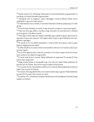 20
Monda azután az Úr: Mivelhogy Sodomának és Gomorának kiáltása megsokasodott, és
mivelhogy az õ bûnök felettébb megnehezedett:
21
Alámegyek azért és meglátom, vajjon teljességgel a hozzám felhatott kiáltás szerint
cselekedtek-é vagy nem? tudni akarom.
22
És elfordulának onnan a férfiak, és menének Sodomába: Ábrahám pedig még az Úr elõtt
áll vala.
23
És hozzá járula Ábrahám és monda: Avagy elveszted-é az igazat is a gonoszszal egybe?
24
Talán van ötven igaz abban a városban, avagy elveszted-é, és nem kedvezel-é a helynek
az ötven igazért, a kik abban vannak?
25
Távol legyen tõled, hogy ilyen dolgot cselekedjél, hogy megöld az igazat a gonoszszal, és
úgy járjon az igaz mint a gonosz: Távol legyen tõled! Avagy az egész föld bírája nem szol-
gáltatna-é igazságot?
26
És monda az Úr: Ha találok Sodomában a városon belõl ötven igazat, mind az egész
helynek megkegyelmezek azokért.
27
És felele Ábrahám, és monda: Immár merészkedtem szólani az én Uramnak, noha én por
és hamu vagyok.
28
Ha az ötven igaznak talán öt híja lesz, elveszted-é az öt miatt az egész várost? És monda:
Nem vesztem el, ha találok ott negyvenötöt.
29
És ismét szóla hozzá és monda: Hátha találtatnak ott negyvenen? És monda Õ: Nem
teszem meg a negyvenért.
30
Mégis monda: Kérlek, ne haragudjék meg az én Uram ha szólok: Hátha találtatnak ott
harminczan? És Õ felele: Nem teszem meg, ha találok ott harminczat.
31
És õ monda: Immár merészkedtem szólani az én Uramnak: Hátha találtatnak ott húszan?
Felele: Nem vesztem el a húszért.
32
És monda: Ne haragudjék kérlek az én Uram ha szólok még ez egyszer: Hátha találtatnak
ott tízen? És Õ monda: Nem vesztem el a tízért.
33
És elméne az Úr, minekutánna elvégezte Ábrahámmal való beszélgetését; Ábrahám pedig
megtére az õ helyére.
35
Genesis 18
 