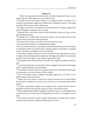 Chapter 19
1
Mikor a két angyal estére Sodomába jutott, Lót Sodoma kapujában ûl vala, és a mint
meglátá õket Lót, felkele eléjök, és arczczal a földre borúla.
2
És monda: Ímé én Uraim kérlek, térjetek be a ti szolgátok házához, és háljatok ott, és
mossátok meg lábaitokat; reggel korán felkelhettek és indulhattok útatokra. Azok pedig
mondának: Nem, hanem az utczán hálunk meg.
3
De nagyon unszolá õket, és betérének hozzá, és bemenének az õ házába; õ pedig szerze
nékik vendégséget, és pogácsát is süte, és evének.
4
Lefekvésök elõtt a város férfiai, Sodoma férfiai körûlvevék a házat, ifja, örege, mind az
egész község egytõl egyig.
5
És szólíták Lótot, mondván néki: Hol vannak a férfiak, a kik te hozzád jövének az éjjel?
Hozd ki azokat mi hozzánk, hadd ismerjük õket.
6
És kiméne Lót õ hozzájok az ajtó eleibe, és bezárá maga után az ajtót.
7
És monda: Kérlek atyámfiai, ne cselekedjetek gonoszságot.
8
Ímé van énnékem két leányom, a kik még nem ismertek férfiat, kihozom azokat ti hozzátok,
és cselekedjetek velök a mint néktek tetszik, csakhogy ezekkel az emberekkel ne csináljatok
semmit, mivelhogy az én hajlékom árnyéka alá jöttenek.
9
Azok pedig mondának: Eredj el innen. Ismét mondának: Ez egy maga nálunk a jövevény
s õ szabja a törvényt? Majd gonoszbul cselekszünk veled, hogy nem azokkal. És reá rohanának
a férfiúra, Lótra, felette igen, és azon valának, hogy betörik az ajtót.
10
De kinyújták azok a férfiak kezeiket, és bevonák Lótot magokhoz a házba és bezárák az
ajtót.
11
Az embereket pedig, kik a ház ajtaja elõtt valának, vaksággal verék meg kicsinytõl nagyig,
annyira, hogy elfáradának az ajtó keresésében.
12
És mondának a férfiak Lótnak: Ki van még itt hozzád tartozó? võdet, fiaidat és leányaidat,
és mindenedet, a mi a tied a városban, vidd ki e helybõl.
13
Mert mi elvesztjük e helyet, mivelhogy ezek kiáltása nagyra nõtt az Úr elõtt; és az Úr
küldött minket, hogy elveszítsük ezt.
14
Kiméne azért Lót, és szóla az õ võinek, kik az õ leányait elvették vala, és monda: Keljetek
fel, menjetek ki e helybõl, mert elveszti az Úr e várost; de az õ võinek úgy tetszék, mintha
tréfálna.
15
És mikor a hajnal feljött, sürgetik vala az Angyalok Lótot, mondván: Kelj fel, vedd a te
feleségedet és jelenlevõ két leányodat, hogy el ne veszsz a városnak bûne miatt.
16
Mikor pedig késedelmeskedék, megragadák a férfiak az õ kezét és az õ feleségének kezét
és két leánya kezét, az Úrnak iránta való irgalmából, és kivivék õt: és ott hagyák a városon
kívül.
17
És lõn mikor kivivék õket, monda az [egyik:] Mentsd meg a te életedet, hátra ne tekints,
és meg ne állj a környéken; a hegyre menekülj, hogy el ne veszsz.
36
Genesis 19
 
