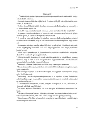 Chapter 20
1
És elköltözék onnan Ábrahám a déli tartományba, és letelepedék Kádes és Súr között,
és tartózkodék Gérárban.
2
És monda Ábrahám Sáráról az õ feleségérõl: Én húgom õ. Elkülde azért Abimélek Gérárnak
királya, és elviteté Sárát.
3
De Isten Abimélekhez jöve éjjeli álomban, és monda néki: Ímé meghalsz az asszonyért, a
kit elvettél, holott férjnél van.
4
Abimélek pedig nem illette vala õt, és monda: Uram, az ártatlan népet is megölöd-é?
5
Avagy nem õ mondotta-é nékem: én húgom õ; s ez is azt mondotta: én bátyám õ. Szívem
ártatlanságában, és kezeim tisztaságában cselekedtem ezt.
6
És monda az Isten néki álomban: Én is tudom, hogy szívednek ártatlanságában mívelted
ezt, azért tartóztattalak én is, hogy ne vétkezzél ellenem, azért nem engedtem, hogy illessed
azt.
7
Mostan azért add vissza az embernek az õ feleségét, mert Próféta õ: és imádkozik te éretted,
és élsz; hogyha pedig vissza nem adod: tudd meg, hogy halállal halsz meg te, és minden
hozzád tartozó.
8
Felkele azért Abimélek reggel, és elõhívatá minden szolgáját, s fülök hallatára mindezeket
elbeszélé és az emberek igen megfélemlének.
9
És hívatá Abimélek Ábrahámot, és monda néki: Mit cselekedtél mi velünk? És mit vétettem
te ellened, hogy én reám és az én országomra ilyen nagy bûnt hoztál? A miket cselekedni
nem szabad, olyan dolgokat cselekedtél ellenem.
10
És monda Abimélek Ábrahámnak: Mit láttál, hogy ezt a dolgot cselekedted?
11
Felele Ábrahám: Bizony azt gondoltam: nincsen istenfélelem e helyen, és megölnek engem
az én feleségemért.
12
De valósággal húgom is, az én atyámnak leánya õ, csakhogy nem az én anyámnak leánya;
és így lõn feleségemmé.
13
És lõn hogy a mikor kibujdostata engem az Isten az én atyámnak házából, azt mondám
néki: Ilyen kegyességet cselekedjél én velem, mindenütt valahová megyünk, azt mondjad
én felõlem: én bátyám ez.
14
Akkor Abimélek vett juhokat, ökröket, szolgákat és szolgálókat, és adá Ábrahámnak, és
vissza adá néki Sárát is az õ feleségét.
15
És monda Abimélek: Ímé elõtted van az én országom, a hol tenéked jónak tetszik, ott
lakjál.
16
Sárának pedig monda: Ímé ezer ezüst pénzt adtam a te bátyádnak, ímé az neked a szemek
befedezõje mindazok elõtt, a kik veled vannak; és így mindenképen igazolva vagy.
17
Könyörge azért Ábrahám az Istennek, és meggyógyítá Isten Abiméleket, és az õ feleségét,
és az õ szolgálóit, és szûlének.
39
Genesis 20
 