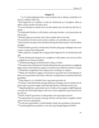 Chapter 21
1
Az Úr pedig meglátogatá Sárát, a mint mondotta vala, és akképen cselekedék az Úr
Sárával, a miképen szólott vala.
2
Mert fogada Sára az õ méhében, és szûle fiat Ábrahámnak az õ vénségében, abban az
idõben, melyet mondott vala néki az Isten.
3
És nevezé Ábrahám az õ fiának nevét, a ki néki született vala, a kit szûlt vala néki Sára, Iz-
sáknak:
4
És körûlmetélé Ábrahám az õ fiát Izsákot, nyolcznapos korában, a mint parancsolta vala
néki az Isten.
5
Ábrahám pedig száz esztendõs [vala], mikor születék néki az õ fia Izsák.
6
És monda Sára: Nevetést szerzett az Isten, énnékem; a ki csak hallja, nevet rajtam.
7
Ismét monda: Ki mondotta volna Ábrahámnak, hogy Sára fiakat szoptat? s ímé fiat szûltem
vénségére.
8
És felnevekedék a gyermek, és elválasztaték; Ábrahám pedig nagy vendégséget szerze azon
a napon, a melyen Izsák elválasztaték.
9
Mikor pedig Sára nevetgélni látá az Égyiptombéli Hágárnak fiát, kit Ábrahámnak szûlt
vala,
10
Monda Ábrahámnak: Kergesd el ezt a szolgálót az õ fiával egybe, mert nem lesz örökös
e szolgáló fia az én fiammal, Izsákkal.
11
Ábrahámnak pedig igen nehéznek látszék e dolog, az õ fiáért.
12
De monda az Isten Ábrahámnak: Ne lássék elõtted nehéznek a gyermeknek és a szolgálónak
dolga; valamit mond néked Sára, engedj az õ szavának, mert Izsákról neveztetik a te magod.
13
Mindazáltal a szolgálóleány fiát is néppé teszem, mivelhogy a te magod õ.
14
Felkele azért Ábrahám jó reggel, és võn kenyeret és egy tömlõ vizet, és adá Hágárnak, és
feltevé azt és a gyermeket annak vállára s elbocsátá. Az pedig elméne, és bujdosék a Beérseba
pusztájában.
15
Hogy elfogyott a víz a tömlõbõl, letevé a gyermeket egy bokor alá.
16
És elméne s leûle által ellenébe mintegy nyillövésnyi távolságra; mert azt mondja vala: Ne
lássam mikor a gyermek meghal. Leûle tehát által ellenébe, és fölemelé szavát és síra.
17
Meghallá pedig Isten a gyermeknek szavát, és kiálta az Isten angyala az égbõl Hágárnak,
és monda néki: Mi lelt téged Hágár? ne félj, mert az Isten meghallotta a gyermeknek szavát,
ott a hol van.
18
Kelj fel, vedd fel a gyermeket, és viseld gondját, mert nagy néppé teszem õt.
19
És megnyitá Isten az õ szemeit, és láta egy vízforrást, oda méne azért, és megtölté a tömlõt
vízzel, és inni ada a gyermeknek.
20
És vala Isten a gyermekkel, s az felnövekedék, és lakik vala a pusztában, és lõn íjászszá.
21
Lakozék pedig Párán pusztájában, és võn néki anyja feleséget Égyiptom földérõl.
41
Genesis 21
 