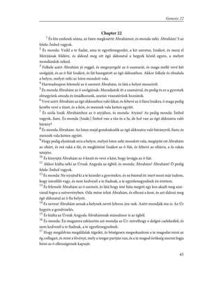 Chapter 22
1
És lõn ezeknek utána, az Isten megkisérté Ábrahámot, és monda néki: Ábrahám! S az
felele: Ímhol vagyok.
2
És monda: Vedd a te fiadat, ama te egyetlenegyedet, a kit szeretsz, Izsákot, és menj el
Mórijának földére, és áldozd meg ott égõ áldozatul a hegyek közûl egyen, a melyet
mondándok néked.
3
Felkele azért Ábrahám jó reggel, és megnyergelé az õ szamarát, és maga mellé vevé két
szolgáját, és az õ fiát Izsákot, és fát hasogatott az égõ áldozathoz. Akkor felkele és elindula
a helyre, melyet néki az Isten mondott vala.
4
Harmadnapon felemelé az õ szemeit Ábrahám, és látá a helyet messzirõl.
5
És monda Ábrahám az õ szolgáinak: Maradjatok itt a szamárral, én pedig és ez a gyermek
elmegyünk amoda és imádkozunk, azután visszatérünk hozzátok.
6
Vevé azért Ábrahám az égõ áldozathoz való fákat, és feltevé az õ fiára Izsákra, õ maga pedig
kezébe vevé a tüzet, és a kést, és mennek vala ketten együtt.
7
És szóla Izsák Ábrahámhoz az õ atyjához, és monda: Atyám! Az pedig monda: Ímhol
vagyok, fiam. És monda [Izsák:] Ímhol van a tûz és a fa; de hol van az égõ áldozatra való
bárány?
8
És monda Ábrahám: Az Isten majd gondoskodik az égõ áldozatra való bárányról, fiam; és
mennek vala ketten együtt.
9
Hogy pedig eljutának arra a helyre, melyet Isten néki mondott vala, megépíté ott Ábrahám
az oltárt, és reá raká a fát, és megkötözé Izsákot az õ fiát, és feltevé az oltárra, a fa-rakás
tetejére.
10
És kinyújtá Ábrahám az õ kezét és vevé a kést, hogy levágja az õ fiát.
11
Akkor kiálta néki az Úrnak Angyala az égbõl, és monda: Ábrahám! Ábrahám! Õ pedig
felele: Ímhol vagyok.
12
És monda: Ne nyujtsd ki a te kezedet a gyermekre, és ne bántsd õt: mert most már tudom,
hogy istenfélõ vagy, és nem kedvezél a te fiadnak, a te egyetlenegyednek én érettem.
13
És felemelé Ábrahám az õ szemeit, és látá hogy ímé háta megett egy kos akadt meg szar-
vánál fogva a szövevényben. Oda méne tehát Ábrahám, és elhozá a kost, és azt áldozá meg
égõ áldozatul az õ fia helyett.
14
És nevezé Ábrahám annak a helynek nevét Jehova-jire-nek. Azért mondják ma is: Az Úr
hegyén a gondviselés.
15
És kiálta az Úrnak Angyala Ábrahámnak másodszor is az égbõl.
16
És monda: Én magamra esküszöm azt mondja az Úr: mivelhogy e dolgot cselekedéd, és
nem kedvezél a te fiadnak, a te egyetlenegyednek:
17
Hogy megáldván megáldalak tégedet, és bõségesen megsokasítom a te magodat mint az
ég csillagait, és mint a fövényt, mely a tenger partján van, és a te magod örökség szerint fogja
bírni az õ ellenségeinek kapuját.
43
Genesis 22
 