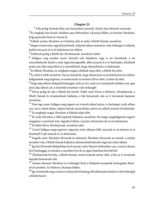 Chapter 23
1
Vala pedig Sárának élete száz huszonhét esztendõ. [Ezek] Sára életének esztendei.
2
És meghala Sára Kirját-Arbában azaz Hebronban a Kanaán földén, és beméne Ábrahám,
hogy gyászolja Sárát és sirassa õt.
3
Felkele azután Ábrahám az õ halottja elõl, és szóla a Khéth fiainak, mondván:
4
Idegen és jövevény vagyok közöttetek: Adjatok nékem temetésre való örökséget ti nálatok,
hadd temessem el az én halottamat én elõlem.
5
Felelének pedig a Khéth fiai Ábrahámnak, mondván õnéki:
6
Hallgass meg minket uram: Istentõl való fejedelem vagy te mi közöttünk, a mi
temetõhelyeink közûl a mely legtisztességesebb, abba temesd el a te halottadat, közûlünk
senki sem tiltja meg tõled az õ temetõhelyét, hogy eltemethesd a te halottadat.
7
És felkele Ábrahám, és meghajtá magát a földnek népe elõtt, a Khéth fiai elõtt.
8
És szóla õ velök mondván: Ha azt akarjátok, hogy eltemessem az én halottamat én elõlem:
hallgassatok meg engemet, és esedezzetek én érettem Efron elõtt, Czohár fia elõtt.
9
Hogy adja nékem Makpelá barlangját, mely az övé, mely az õ mezejének szélében van: igaz
árán adja nékem azt, ti köztetek temetésre való örökségûl.
10
Efron pedig ûl vala a Khéth fiai között. Felele azért Efron a Khitteus, Ábrahámnak, a
Khéth fiainak és mindazoknak hallatára, a kik bemennek vala az õ városának kapuján,
mondván:
11
Nem úgy uram, hallgass meg engem: azt a mezõt néked adom, s a barlangot, mely abban
van, azt is néked adom, népem fiainak szeme láttára adom azt néked, temesd el halottadat.
12
És meghajtá magát Ábrahám a földnek népe elõtt.
13
És szóla Efronhoz a föld népének hallatára, mondván: Ha mégis meghallgatnál engem!
megadom a mezõnek árát, fogadd el tõlem; [azután] eltemetem ott az én halottamat.
14
És felele Efron Ábrahámnak, mondván néki:
15
Uram! hallgass meg engemet; négyszáz ezüst siklusos föld, micsoda az én köztem és te
közötted? Csak temesd el a te halottadat.
16
Engede azért Ábrahám Efronnak és odamérte Ábrahám Efronnak az ezüstöt, a melyet
mondott vala a Khéth fiainak hallatára; kalmároknál kelendõ négyszáz ezüst siklust.
17
Így lett Efronnak Makpelában levõ mezeje, mely Mamré átellenében van, a mezõ a benne
levõ barlanggal, és minden a mezõben levõ fa az egész határban köröskörûl
18
Ábrahámnak birtoka, a Khéth fiainak, mind azoknak szeme elõtt, a kik az õ városának
kapuján bemennek vala.
19
Azután eltemeté Ábrahám az õ feleségét Sárát a Makpelá mezejének barlangjába Mam-
réval szemben. Ez Hebron a Kanaán földén.
20
Így erõsítteték meg a mezõ és a benne lévõ barlang Ábrahámnak temetésre való örökségûl
a Khéth fiaitól.
45
Genesis 23
 