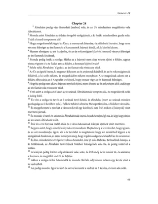 Chapter 24
1
Ábrahám pedig vén élemedett [ember] vala, és az Úr mindenben megáldotta vala
Ábrahámot.
2
Monda azért Ábrahám az õ háza öregebb szolgájának, a ki õnéki mindenében gazda vala:
Tedd a kezed tomporom alá!
3
Hogy megeskesselek téged az Úrra, a mennynek Istenére, és a földnek Istenére, hogy nem
vészesz feleséget az én fiamnak a Kananeusok leányai közûl, a kik között lakom.
4
Hanem elmégysz az én hazámba, és az én rokonságim közé és [onnan] vészesz feleséget
az én fiamnak Izsáknak.
5
Monda pedig õnéki a szolga: Hátha az a leányzó nem akar velem eljõni e földre, ugyan
vissza vigyem-é a te fiadat arra a földre, a honnan kijöttél vala?
6
Felele néki Ábrahám: Vigyázz, az én fiamat oda vissza ne vidd.
7
Az Úr az égnek Istene, ki engemet kihozott az én atyámnak házából, és az én rokonságimnak
földérõl, a ki szólt nékem, és megesküdött nékem mondván: A te magodnak adom ezt a
földet; elbocsátja az õ Angyalát te elõtted, hogy onnan végy az én fiamnak feleséget.
8
Hogyha pedig nem akar a leányzó teveled eljõni, ment lészesz az én esketésem alól; csakhogy
az én fiamat oda vissza ne vidd.
9
Veté azért a szolga az õ kezét az õ urának Ábrahámnak tompora alá, és megesküvék néki
e dolog felõl.
10
És võn a szolga tíz tevét az õ urának tevéi közûl, és elindula; (mert az urának minden
gazdagsága az õ kezében vala). Felkele tehát és elméne Mésopotámiába, a Nákhor városába.
11
És megpihenteté a tevéket a városon kivûl egy kútfõnél, este felé, mikor a [leányok] vizet
meríteni járnak.
12
És monda: Uram! én uramnak Ábrahámnak Istene, hozd elém [még] ma, és légy kegyelmes
az én uram Ábrahám iránt.
13
Ímé én a víz forrása mellé állok és e város lakosainak leányai kijõnek vizet meríteni.
14
Legyen azért, hogy a mely leánynak ezt mondom: Hajtsd meg a te vedredet, hogy igyam,
és az azt mondándja: igyál, sõt a te tevéidet is megitatom: hogy azt rendelted légyen a te
szolgádnak Izsáknak, és errõl ismerjem meg, hogy irgalmasságot cselekedtél az én urammal.
15
És lõn, minekelõtte elvégezte volna a beszédet, ímé jõ vala Rebeka, Bethuélnek leánya, a
ki Milkhának, az Ábrahám testvérének Nákhor feleségének vala fia, és pedig vedrével a
vállán.
16
A leányzó pedig felette szép ábrázatú vala; szûz, és férfi még nem ismeré õt, és aláméne
a forrásra, és megtölté vedrét, és feljöve.
17
Akkor a szolga eleibe futamodék és monda: Kérlek, adj innom nékem egy kevés vizet a
te vedredbõl.
18
Az pedig monda: Igyál uram! és sietve leereszté a vedret az õ kezére, és inni ada néki.
46
Genesis 24
 