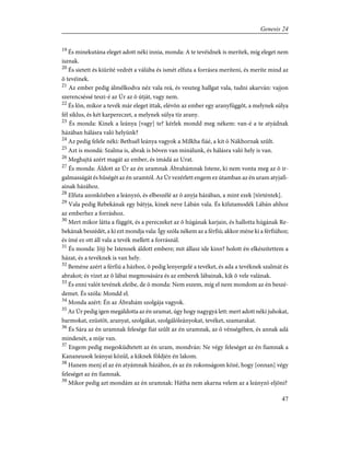 19
És minekutána eleget adott néki innia, monda: A te tevéidnek is merítek, míg eleget nem
isznak.
20
És sietett és kiüríté vedrét a válúba és ismét elfuta a forrásra meríteni, és meríte mind az
õ tevéinek.
21
Az ember pedig álmélkodva néz vala reá, és veszteg hallgat vala, tudni akarván: vajjon
szerencséssé teszi-é az Úr az õ útját, vagy nem.
22
És lõn, mikor a tevék már eleget ittak, elévõn az ember egy aranyfüggõt, a melynek súlya
fél siklus, és két karpereczet, a melynek súlya tíz arany.
23
És monda: Kinek a leánya [vagy] te? kérlek mondd meg nékem: van-é a te atyádnak
házában hálásra való helyünk?
24
Az pedig felele néki: Bethuél leánya vagyok a Milkha fiáé, a kit õ Nákhornak szûlt.
25
Azt is mondá: Szalma is, abrak is bõven van minálunk, és hálásra való hely is van.
26
Meghajtá azért magát az ember, és imádá az Urat.
27
És monda: Áldott az Úr az én uramnak Ábrahámnak Istene, ki nem vonta meg az õ ir-
galmasságát és hûségét az én uramtól. Az Úr vezérlett engem ez útamban az én uram atyjafi-
ainak házához.
28
Elfuta azonközben a leányzó, és elbeszélé az õ anyja házában, a mint ezek [történtek].
29
Vala pedig Rebekának egy bátyja, kinek neve Lábán vala. És kifutamodék Lábán ahhoz
az emberhez a forráshoz.
30
Mert mikor látta a függõt, és a pereczeket az õ húgának karjain, és hallotta húgának Re-
bekának beszédét, a ki ezt mondja vala: Így szóla nékem az a férfiú; akkor méne ki a férfiúhoz;
és ímé ez ott áll vala a tevék mellett a forrásnál.
31
És monda: Jõjj be Istennek áldott embere; mit állasz ide kinn? holott én elkészítettem a
házat, és a tevéknek is van hely.
32
Beméne azért a férfiú a házhoz, õ pedig lenyergelé a tevéket, és ada a tevéknek szalmát és
abrakot; és vizet az õ lábai megmosására és az emberek lábainak, kik õ vele valának.
33
És enni valót tevének eleibe, de õ monda: Nem eszem, míg el nem mondom az én beszé-
demet. És szóla: Mondd el.
34
Monda azért: Én az Ábrahám szolgája vagyok.
35
Az Úr pedig igen megáldotta az én uramat, úgy hogy nagygyá lett: mert adott néki juhokat,
barmokat, ezüstöt, aranyat, szolgákat, szolgálóleányokat, tevéket, szamarakat.
36
És Sára az én uramnak felesége fiat szûlt az én uramnak, az õ vénségében, és annak adá
mindenét, a mije van.
37
Engem pedig megesküdtetett az én uram, mondván: Ne végy feleséget az én fiamnak a
Kananeusok leányai közûl, a kiknek földjén én lakom.
38
Hanem menj el az én atyámnak házához, és az én rokonságom közé, hogy [onnan] végy
feleséget az én fiamnak.
39
Mikor pedig azt mondám az én uramnak: Hátha nem akarna velem az a leányzó eljõni?
47
Genesis 24
 